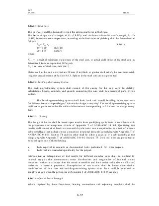 BCP
SP-2007 CH-08
8- 37
8.16.2.1 Steel Core
The steel core shall be designed to resist the entire axial force in the brace.
The brace design axial strength, Ф Pysc (LRFD), and the brace allowable axial strength, Pysc /Ω
(ASD), in tension and compression, according to the limit state of yielding, shall be determined as
follows:
Pysc = Fysc Asc (8.16-1)
Ф = 0.90 (LRFD)
Ω = 1.67 (ASD)
where
Fysc = specified minimum yield stress of the steel core, or actual yield stress of the steel core as
determined from a coupon test, MPa (psi)
Asc = net area of steel core, mm2
(in2
.)
Plates used in the steel core that are 50 mm (2 in) thick or greater shall satisfy the minimum notch
toughness requirements of Section 8.6.3. Splices in the steel core are not permitted.
8.16.2.2 Buckling-Restraining System
The buckling-restraining system shall consist of the casing for the steel core. In stability
calculations, beams, columns, and gussets connecting the core shall be considered parts of this
system.
The buckling-restraining system shall limit local and overall buckling of the steel core
for deformations corresponding to 2.0 times the design storey drift. The buckling-restraining system
shall not be permitted to buckle within deformations corresponding to 2.0 times the design storey
drift.
8.16.2.3 Testing
The design of braces shall be based upon results from qualifying cyclic tests in accordance with
the procedures and acceptance criteria of Appendix T of ANSI/AISC 341-05. Qualifying test
results shall consist of at least two successful cyclic tests: one is required to be a test of a brace
sub-assemblage that includes brace connection rotational demands complying with Appendix T of
ANSI/AISC 341-05, Section T4 and the other shall be either a uniaxial or a sub-assemblage test
complying with Appendix T of ANSI/AISC 341-05, Section T5. Both test types are permitted to
be based upon one of the following:
a. Tests reported in research or documented tests performed for other projects.
b. Tests that are conducted specifically for the project.
Interpolation or extrapolation of test results for different member sizes shall be justified by
rational analysis that demonstrates stress distributions and magnitudes of internal strains
consistent with or less severe than the tested assemblies and that considers the adverse effects of
variations in material properties. Extrapolation of test results shall be based upon similar
combinations of steel core and buckling-restraining system sizes. Tests shall be permitted to
qualify a design when the provisions of Appendix T of ANSI/AISC 341-05 are met.
8.16.2.4Adjusted Brace Strength
Where required by these Provisions, bracing connections and adjoining members shall be
 