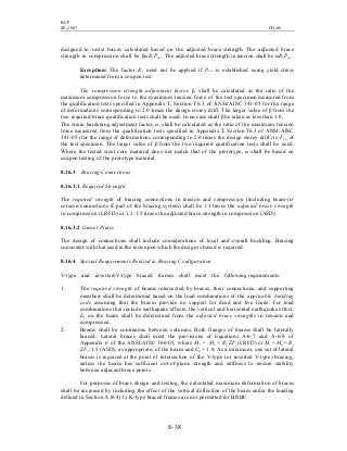 BCP
SP-2007 CH-08
8- 38
designed to resist forces calculated based on the adjusted brace strength. The adjusted brace
strength in compression shall be βωRy Pysc. The adjusted brace strength in tension shall be ωRy Pysc.
Exception: The factor Ry need not be applied if Pysc is established using yield stress
determined from a coupon test.
The compression strength adjustment factor, β, shall be calculated as the ratio of the
maximum compression force to the maximum tension force of the test specimen measured from
the qualification tests specified in Appendix T, Section T6.3 of ANSI/AISC 341-05 for the range
of deformations corresponding to 2.0 times the design storey drift. The larger value of β from the
two required brace qualification tests shall be used. In no case shall β be taken as less than 1.0.
The strain hardening adjustment factor, ω, shall be calculated as the ratio of the maximum tension
force measured from the qualification tests specified in Appendix T, Section T6.3 of ANSI/AISC
341-05 (for the range of deformations corresponding to 2.0 times the design storey drift) to Fysc of
the test specimen. The larger value of β from the two required qualification tests shall be used.
Where the tested steel core material does not match that of the prototype, ω shall be based on
coupon testing of the prototype material.
8.16.3 Bracing Connections
8.16.3.1 Required Strength
The required strength of bracing connections in tension and compression (including beam-to-
column connections if part of the bracing system) shall be 1.1 times the adjusted brace strength
in compression (LRFD) or 1.1/1.5 times the adjusted brace strength in compression (ASD).
8.16.3.2 Gusset Plates
The design of connections shall include considerations of local and overall buckling. Bracing
consistent with that used in the tests upon which the design is based is required.
8.16.4 Special Requirements Related to Bracing Configuration
V-type and inverted-V-type braced frames shall meet the following requirements:
1. The required strength of beams intersected by braces, their connections, and supporting
members shall be determined based on the load combinations of the applicable building
code assuming that the braces provide no support for dead and live loads. For load
combinations that include earthquake effects, the vertical and horizontal earthquake effect,
E, on the beam shall be determined from the adjusted brace strengths in tension and
compression.
2. Beams shall be continuous between columns. Both flanges of beams shall be laterally
braced. Lateral braces shall meet the provisions of Equations A-6-7 and A-6-8 of
Appendix 6 of the ANSI/AISC 360-05, where Mr = Mu = Ry ZFy (LRFD) or Mr = Ma = Ry
ZFy /1.5 (ASD), as appropriate, of the beam and Cd = 1.0. As a minimum, one set of lateral
braces is required at the point of intersection of the V-type (or inverted V-type) bracing,
unless the beam has sufficient out-of-plane strength and stiffness to ensure stability
between adjacent brace points.
For purposes of brace design and testing, the calculated maximum deformation of braces
shall be increased by including the effect of the vertical deflection of the beam under the loading
defined in Section 8.16.4(1). K-type braced frames are not permitted for BRBF.
 
