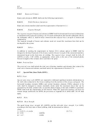 BCP
SP-2007 CH-08
8- 39
8.16.5 Beams and Columns
Beams and columns in BRBF shall meet the following requirements.
8.16.5.1 Width-Thickness Limitations
Beam and column members shall meet the requirements of Section 8.8.2.2.
8.16.5.2 Required Strength
The required strength of beams and columns in BRBF shall be determined from load combinations
as stipulated in the applicable building code. For load combinations that include earthquake effects,
the earthquake effect, E, shall be deter- mined from the adjusted brace strengths in tension and
compression.
The required strength of beams and columns need not exceed the maximum force that can be
developed by the system.
8.16.5.3 Splices
In addition to meeting the requirements in Section 8.8.4, column splices in BRBF shall be
designed to develop 50 percent of the lesser available flexural strength of the connected members,
determined based on the limit state of yielding. The required shear strength shall be ∑Mpc /H
(LRFD) or ∑Mpc /1.5H (ASD), as appropriate, where ∑Mpc is the sum of the nominal plastic
flexural strengths of the columns above and below the splice.
8.16.6 Protected Zone
The protected zone shall include the steel core of bracing members and elements that connect the
steel core to beams and columns, and shall satisfy the requirements of Section 8.7.4.
8.17 Special Plate Shear Walls (SPSW)
8.17.1 Scope
Special plate shear walls (SPSW) are expected to withstand significant inelastic deformations in
the webs when subjected to the forces resulting from the motions of the design earthquake. The
horizontal boundary elements (HBEs) and vertical boundary elements (VBEs) adjacent to the
webs shall be designed to remain essentially elastic under the maximum forces that can be
generated by the fully yielded webs, except that plastic hinging at the ends of HBEs is permitted.
SPSW shall meet the requirements of this Section. Where the applicable building code does not
contain design coefficients for SPSW, the provisions of Appendix R of ANSI/AISC 341-05 shall
apply.
8.17.2 Webs
8.17.2.1 Shear Strength
The panel design shear strength, фVn (LRFD), and the allowable shear strength, Vn/ω (ASD),
according to the limit state of shear yielding, shall be determined as follows:
where
Vn = 0.42 Fy tw Lcf sin2α (8.17-1)
Ф = 0.90 (LRFD)
Ω = 1.67 (ASD)
 