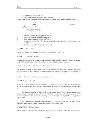 BCP
SP-2007 CH-08
8- 40
tw = thickness of the web, mm (in)
Lcf = clear distance between VBE flanges, mm (in)
α is the angle of web yielding in radians, as measured relative to the vertical, and it is given by:








++
+
=
L
c
I
h
b
A
h
w
t
c
A
L
w
t
360
31
1
2
1
4tan α
(8.17-2)
h = distance between HBE centerlines, mm (in)
Ab = cross –sectional area of a HBE, mm2
(in2
.)
Ac = cross –sectional area of a VBE, mm2
(in2
.)
Ic = moment of inertia of a VBE taken perpendicular to the direction of the web plate line,
mm4
(in4
)
L = distance between VBE centerlines, mm (in)
8.17.2.2Panel Aspect Ratio
The ratio of panel length to height, L/h, shall be limited to 0.8 < L/h ≤ 2.5.
8.17.2.3 Openings in Webs
Openings in webs shall be bounded on all sides by HBE and VBE extending the full width and
height of the panel, respectively, unless otherwise justified by testing and analysis.
8.17.3 Connections of Webs to Boundary Elements
The required strength of web connections to the surrounding HBE and VBE shall equal the
expected yield strength, in tension, of the web calculated at an angle α, defined by Equation 8.17-
2.
8.17.4 Horizontal and Vertical Boundary Elements
8.17.4.1 Required Strength
In addition to the requirements of Section 8.8.3, the required strength of VBE shall be based upon
the forces corresponding to the expected yield strength, in tension, of the web calculated at an angle
α.
The required strength of HBE shall be the greater of the forces corresponding to the
expected yield strength, in tension, of the web calculated at an angle α or that determined from the
load combinations in the applicable building code assuming the web provides no support for
gravity loads.
The beam-column moment ratio provisions in Section 8.9.6 shall be met for all
HBE/VBE intersections without consideration of the effects of the webs.
8.17.4.2 HBE-to-VBE Connections
HBE-to-VBE connections shall satisfy the requirements of Section 8.11.2. The required shear
 