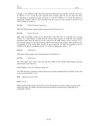 BCP
SP-2007 CH-08
8- 41
strength, Vu, of a HBE-to-VBE connection shall be determined in accordance with the provisions
of Section 8.11.2, except that the required shear strength shall not be less than the shear
corresponding to moments at each end equal to 1.1Ry Mp (LRFD) or (1.1/1.5)Ry Mp (ASD), as
appropriate, together with the shear resulting from the expected yield strength in tension of the
webs yielding at an angle α.
8.17.4.3 Width-Thickness Limitations
HBE and VBE members shall meet the requirements of Section 8.8.2.2.
8.17.4.4 Lateral Bracing
HBE shall be laterally braced at all intersections with VBE and at a spacing not to exceed
0.086ry E/Fy . Both flanges of HBE shall be braced either directly or indirectly. The required
strength of lateral bracing shall be at least 2 percent of the HBE flange nominal strength, Fy bf tf .
The required stiffness of all lateral bracing shall be determined in accordance with Equation A-6-8
of Appendix 6 of the ANSI/AISC 360-05. In these equations, Mr shall be computed as Ry ZFy
(LRFD) or Mr shall be computed as Ry ZFy /1.5 (ASD), as appropriate, and Cd = 1.0.
8.17.4.5 VBE Splices
VBE splices shall comply with the requirements of Section 8.8.4.
8.17.4.6 Panel Zones
The VBE panel zone next to the top and base HBE of the SPSW shall comply with the
requirements in Section 8.9.3.
8.17.4.7Stiffness of Vertical Boundary Elements
The VBE shall have moments of inertia about an axis taken perpendicular to the plane of the web
Ic, not less than 0.00307 tw h4
/L.
8.18 Quality Assurance Plan
8.18.1 Scope
When required by the applicable building code or the engineer of record, a quality assurance plan
shall be provided. The quality assurance plan shall include the requirements of Appendix Q of
ANSI/AISC 341-05.
 