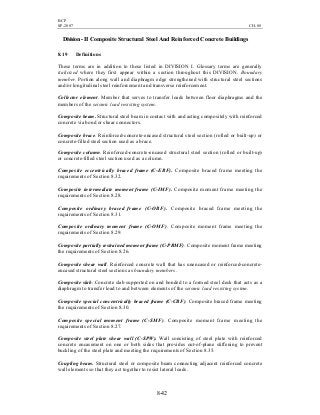 BCP
SP-2007 CH-08
8-42
Division -II Composite Structural Steel And Reinforced Concrete Buildings
8.19 Definitions
These terms are in addition to those listed in DIVISION I. Glossary terms are generally
italicized where they first appear within a section throughout this DIVISION. Boundary
member. Portion along wall and diaphragm edge strengthened with structural steel sections
and/or longitudinal steel reinforcement and transverse reinforcement.
Collector element. Member that serves to transfer loads between floor diaphragms and the
members of the seismic load resisting system.
Composite beam. Structural steel beam in contact with and acting compositely with reinforced
concrete via bond or shear connectors.
Composite brace. Reinforced-concrete-encased structural steel section (rolled or built-up) or
concrete-filled steel section used as a brace.
Composite column. Reinforced-concrete-encased structural steel section (rolled or built-up)
or concrete-filled steel section used as a column.
Composite eccentrically braced frame (C-EBF). Composite braced frame meeting the
requirements of Section 8.32.
Composite intermediate moment frame (C-IMF). Composite moment frame meeting the
requirements of Section 8.28.
Composite ordinary braced frame (C-OBF). Composite braced frame meeting the
requirements of Section 8.31.
Composite ordinary moment frame (C-OMF). Composite moment frame meeting the
requirements of Section 8.29.
Composite partially restrained moment frame (C-PRMF). Composite moment frame meeting
the requirements of Section 8.26.
Composite shear wall. Reinforced concrete wall that has unencased or reinforced-concrete-
encased structural steel sections as boundary members.
Composite slab. Concrete slab supported on and bonded to a formed steel deck that acts as a
diaphragm to transfer load to and between elements of the seismic load resisting system.
Composite special concentrically braced frame (C-CBF). Composite braced frame meeting
the requirements of Section 8.30.
Composite special moment frame (C-SMF). Composite moment frame meeting the
requirements of Section 8.27.
Composite steel plate shear wall (C-SPW). Wall consisting of steel plate with reinforced
concrete encasement on one or both sides that provides out-of-plane stiffening to prevent
buckling of the steel plate and meeting the requirements of Section 8.35.
Coupling beam. Structural steel or composite beam connecting adjacent reinforced concrete
wall elements so that they act together to resist lateral loads.
 