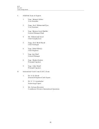 BCP
SP-2007
Acknowledgements
iii
C. NESPAK Team of Experts
1. Engr. Jahangir Akhtar
Vice President
2. Engg. Geol. Muhammad Ilyas
Vice President
3. Engr. Mumtaz Javed Shabbir
General Manager/Head
4. Mr. Muhammad Javed
Chief Geophysicist
5. Engg. Geol. Basit Masud
Chief Geologist
6. Engr. Sohail Kibriya
Chief Engineer
7. Engr. Ijaz Shafi
General Manager
8. Engr. Shaukat Qadeer
Principal Engineer
9. Engr. Asher Sharif
Principal Engineer
D. International Code Council (ICC) Team
1. Dr. S. K. Ghosh
Structural Engineer/Code Expert
2. Dr. E. V. Leyendecker
Seismology Expert
3. Ms. Sylvana Ricciarini
Coordinator/ Director International Operations
 