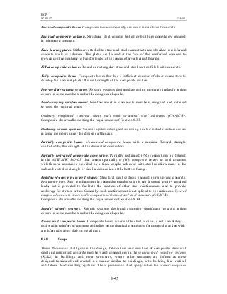 BCP
SP-2007 CH-08
8-43
Encased composite beam. Composite beam completely enclosed in reinforced concrete.
Encased composite column. Structural steel column (rolled or built-up) completely encased
in reinforced concrete.
Face bearing plates. Stiffeners attached to structural steel beams that are embedded in reinforced
concrete walls or columns. The plates are located at the face of the reinforced concrete to
provide confinement and to transfer loads to the concrete through direct bearing.
Filled composite column. Round or rectangular structural steel section filled with concrete.
Fully composite beam. Composite beam that has a sufficient number of shear connectors to
develop the nominal plastic flexural strength of the composite section.
Intermediate seismic systems. Seismic systems designed assuming moderate inelastic action
occurs in some members under the design earthquake.
Load-carrying reinforcement. Reinforcement in composite members designed and detailed
to resist the required loads.
Ordinary reinforced concrete shear wall with structural steel elements (C-ORCW).
Composite shear walls meeting the requirements of Section 8.33.
Ordinary seismic systems. Seismic systems designed assuming limited inelastic action occurs
in some members under the design earthquake.
Partially composite beam. Unencased composite beam with a nominal flexural strength
controlled by the strength of the shear stud connectors.
Partially restrained composite connection. Partially restrained (PR) connections as defined
in the ANSI/AISC 360-05 that connect partially or fully composite beams to steel columns
with flexural resistance provided by a force couple achieved with steel reinforcement in the
slab and a steel seat angle or similar connection at the bottom flange.
Reinforced-concrete-encased shapes. Structural steel sections encased in reinforced concrete.
Restraining bars. Steel reinforcement in composite members that is not designed to carry required
loads, but is provided to facilitate the erection of other steel reinforcement and to provide
anchorage for stirrups or ties. Generally, such reinforcement is not spliced to be continuous. Special
reinforced concrete shear walls composite with structural steel elements (C-SRCW).
Composite shear walls meeting the requirements of Section 8.34.
Special seismic systems. Seismic systems designed assuming significant inelastic action
occurs in some members under the design earthquake.
Unencased composite beam. Composite beam wherein the steel section is not completely
enclosed in reinforced concrete and relies on mechanical connectors for composite action with
a reinforced slab or slab on metal deck.
8.20 Scope
These Provisions shall govern the design, fabrication, and erection of composite structural
steel and reinforced concrete members and connections in the seismic load resisting systems
(SLRS) in buildings and other structures, where other structures are defined as those
designed, fabricated, and erected in a manner similar to buildings, with building-like vertical
and lateral load-resisting systems. These provisions shall apply when the seismic response
 