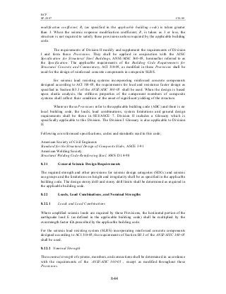 BCP
SP-2007 CH-08
8-44
modification coefficient, R, (as specified in the applicable building code) is taken greater
than 3. When the seismic response modification coefficient, R, is taken as 3 or less, the
structure is not required to satisfy these provisions unless required by the applicable building
code.
The requirements of Division II modify and supplement the requirements of Division
I and form these Provisions. They shall be applied in conjunction with the AISC
Specification for Structural Steel Buildings, ANSI/AISC 360-05, hereinafter referred to as
the Specification. The applicable requirements of the Building Code Requirements for
Structural Concrete and Commentary, ACI 318-05, as modified in these Provisions shall be
used for the design of reinforced concrete components in composite SLRS.
For seismic load resisting systems incorporating reinforced concrete components
designed according to ACI 318-05, the requirements for load and resistance factor design as
specified in Section B3.3 of the ANSI/AISC 360-05 shall be used. When the design is based
upon elastic analysis, the stiffness properties of the component members of composite
systems shall reflect their condition at the onset of significant yielding of the structure.
Wherever these Provisions refer to the applicable building code (ABC) and there is no
local building code, the loads, load combinations, system limitations and general design
requirements shall be those in SEI/ASCE 7. Division II includes a Glossary which is
specifically applicable to this Division. The Division I Glossary is also applicable to Division
II.
Following are referenced specifications, codes and standards used in this code;
American Society of Civil Engineers
Standard for the Structural Design of Composite Slabs, ASCE 3-91
American Welding Society
Structural Welding Code-Reinforcing Steel, AWS D1.4-98
8.21 General Seismic Design Requirements
The required strength and other provisions for seismic design categories (SDCs) and seismic
use groups and the limitations on height and irregularity shall be as specified in the applicable
building code. The design storey drift and storey drift limits shall be determined as required in
the applicable building code.
8.22 Loads, Load Combinations, and Nominal Strengths
8.22.1 Loads and Load Combinations
Where amplified seismic loads are required by these Provisions, the horizontal portion of the
earthquake load E (as defined in the applicable building code) shall be multiplied by the
overstrength factor Ωo prescribed by the applicable building code.
For the seismic load resisting system (SLRS) incorporating reinforced concrete components
designed according to ACI 318-05, the requirements of Section B3.3 of the ANSI/AISC 360-05
shall be used.
8.22.2 Nominal Strength
The nominal strength of systems, members, and connections shall be determined in accordance
with the requirements of the ANSI/AISC 360-05 , except as modified throughout these
Provisions.
 