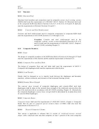 BCP
SP-2007 CH-08
8-45
8.23 Materials
8.23.1 Structural Steel
Structural steel members and connections used in composite seismic load resisting systems
(SLRS) shall meet the requirements of ANSI/AISC 360-05 Section A3. Structural steel used
in the composite SLRS described in Sections 8.26, 8.27, 8.30, 8.32, 8.34 and 8.35 shall also
meet the requirements in Division I Sections 8.6 and 8.7.
8.23.2 Concrete and Steel Reinforcement
Concrete and steel reinforcement used in composite components in composite SLRS shall
meet the requirements of ACI 318-05, Sections 21.2.4 through 21.2.8.
Exception: Concrete and steel reinforcement used in the
composite ordinary seismic systems described in Sections 8.29, 8.31
and 8.33 shall meet the requirements of ANSI/AISC 360-05 Chapter I
and ACI 318-05, excluding Chapter 21.
8.24 Composite Members
8.24.1 Scope
The design of composite members in the SLRS described in Sections 8.26 through 8.35 shall
meet the requirements of this Section and the material requirements of Section 8.23.
8.24.2. Composite Floor and Roof Slabs
The design of composite floor and roof slabs shall meet the requirements of ASCE 3.
Composite slab diaphragms shall meet the requirements in this Section.
8.24.2.1 LoadTransfer
Details shall be designed so as to transfer loads between the diaphragm and boundary
members, collector elements, and elements of the horizontal framing system.
8.24.2.2 Nominal Shear Strength
The nominal shear strength of composite diaphragms and concrete-filled steel deck
diaphragms shall be taken as the nominal shear strength of the reinforced concrete above the
top of the steel deck ribs in accordance with ACI 318-05 excluding Chapter 22. Alternatively,
the composite diaphragm nominal shear strength shall be determined by in-plane shear tests
of concrete-filled diaphragms.
8.24.3 Composite Beams
Composite beams shall meet the requirements of ANSI/AISC 360-05 Chapter I. Composite
beams that are part of composite-special moment frames (C-SMF) shall also meet the
requirements of Section 8.27.3.
8.24.4 Encased Composite Columns
This section is applicable to columns that (1) consist of reinforced-concrete- encased
shapes with a structural steel area that comprises at least 1 percent of the total composite
 