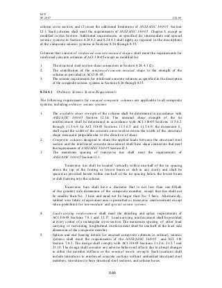 BCP
SP-2007 CH-08
8-46
column cross section; and (2) meet the additional limitations of ANSI/AISC 360-05 Section
I2.1. Such columns shall meet the requirements of ANSI/AISC 360-05 Chapter I, except as
modified in this Section. Additional requirements, as specified for intermediate and special
seismic systems in Sections 8.24.4.2 and 8.24.4.3 shall apply as required in the descriptions
of the composite seismic systems in Sections 8.26 through 8.35.
Columns that consist of reinforced-concrete-encased shapes shall meet the requirements for
reinforced concrete columns of ACI 318-05 except as modified for
1. The structural steel section shear connectors in Section 8.24.4.1 (2).
2. The contribution of the reinforced-concrete-encased shape to the strength of the
column as provided in ACI 318-05.
3. The seismic requirements for reinforced concrete columns as specified in the description
of the composite seismic systems in Sections 8.26 through 8.35.
8.24.4.1 Ordinary Seismic System Requirements
The following requirements for encased composite columns are applicable to all composite
systems, including ordinary seismic systems:
1. The available shear strength of the column shall be determined in accordance with
ANSI/AISC 360-05 Section I2.1d. The nominal shear strength of the tie
reinforcement shall be determined in accordance with ACI 318-05 Sections 11.5.6.2
through 11.5.6.9. In ACI 318-05 Sections 11.5.6.5 and 11.5.6.9, the dimension bw
shall equal the width of the concrete cross-section minus the width of the structural
shape measured perpendicular to the direction of shear.
2. Composite columns designed to share the applied loads between the structural steel
section and the reinforced concrete encasement shall have shear connectors that meet
the requirements of ANSI/AISC 360-05 Section I2.1.
3. The maximum spacing of transverse ties shall meet the requirements of
ANSI/AISC 360-05 Section I2.1.
Transverse ties shall be located vertically within one-half of the tie spacing
above the top of the footing or lowest beam or slab in any storey and shall be
spaced as provided herein within one-half of the tie spacing below the lowest beam
or slab framing into the column.
Transverse bars shall have a diameter that is not less than one-fiftieth
of the greatest side dimension of the composite member, except that ties shall not
be smaller than No. 3 bars and need not be larger than No. 5 bars. Alternatively,
welded wire fabric of equivalent area is permitted as transverse reinforcement except
when prohibited for intermediate and special seismic systems.
4. Load-carrying reinforcement shall meet the detailing and splice requirements of
ACI 318-05 Sections 7.8.1 and 12.17. Load-carrying reinforcement shall be provided
at every corner of a rectangular cross-section. The maximum spacing of other load
carrying or restraining longitudinal reinforcement shall be one-half of the least side
dimension of the composite member.
5. Splices and end bearing details for encased composite columns in ordinary seismic
systems shall meet the requirements of the ANSI/AISC 360-05 and ACI 318
Section 7.8.2. The design shall comply with ACI 318-05 Sections 21.2.6, 21.2.7 and
21.10. The design shall consider any adverse behavioral effects due to abrupt changes
in either the member stiffness or the nominal tensile strength. Such locations shall
include transitions to reinforced concrete sections without embedded structural steel
members, transitions to bare structural steel sections, and column bases.
 