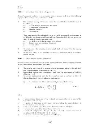 BCP
SP-2007 CH-08
8-47
8.24.4.2 Intermediate Seismic System Requirements
Encased composite columns in intermediate seismic systems shall meet the following
requirements in addition to those of Section 8.24.4.1:
1. The maximum spacing of transverse bars at the top and bottom shall be the least of
the following:
(a) one-half the least dimension of the section
(b) 8 longitudinal bar diameters
(c) 24 tie bar diameters
(d) 300 mm(12 in)
These spacings shall be maintained over a vertical distance equal to the greatest of
the following lengths, measured from each joint face and on both sides of any section
where flexural yielding is expected to occur:
(a) one-sixth the vertical clear height of the column
(b) the maximum cross-sectional dimension
(c) 450 mm (18 in)
2. Tie spacing over the remaining column length shall not exceed twice the spacing
defined above.
3. Welded wire fabric is not permitted as transverse reinforcement in intermediate
seismic systems.
8.24.4.3 Special Seismic System Requirements
Encased composite columns in special seismic systems shall meet the following requirements
in addition to those of Sections 8.6.4.1 and 8.6.4.2:
1. The required axial strength for encased composite columns and splice de- tails shall
meet the requirements in Division I Section 8.8.3.
2. Longitudinal load-carrying reinforcement shall meet the requirements of ACI 318-
05 Section 21.4.3.
3. Transverse reinforcement shall be hoop reinforcement as defined in ACI 318
Chapter 21 and shall meet the following requirements:
(i) The minimum area of tie reinforcement Ash shall meet the following:







 ′






−=
yh
c
n
sy
ccsh
F
f
P
AF
shA 109.0 (8.24-1)
where
hcc = cross-sectional dimension of the confined core measured center-to-center of the
tie reinforcement, mm (in)
s = spacing of transverse reinforcement measured along the longitudinal axis of
the structural member, mm (in)
Fy = specified minimum yield stress of the structural steel core, MPa (psi)
As = cross-sectional area of the structural core, mm2
( in2
.)
Pn = nominal compressive strength of the composite column calculated in
accordance with the ANSI/AISC 360-05 , N (lbs)
fc
’
= specified compressive strength of concrete, MPa (psi)
 