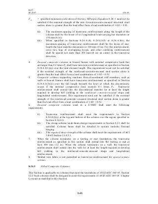 BCP
SP-2007 CH-08
8-48
Fyh = specified minimum yield stress of the ties, MPa (psi) Equation 8.24-1 need not be
satisfied if the nominal strength of the rein- forced-concrete-encased structural steel
section alone is greater than the load effect from a load combination of 1.0D + 0.5L.
(ii) The maximum spacing of transverse reinforcement along the length of the
column shall be the lesser of six longitudinal load-carrying bar diameters or
150 mm (6 in).
(iii) When specified in Sections 8.24.4.(4), 8.24.4.3(5) or 8.24.4.3(6), the
maximum spacing of transverse reinforcement shall be the lesser of one-
fourth the least member dimension or 100 mm (4 in). For this reinforcement,
cross ties, legs of overlapping hoops, and other confining reinforcement
shall be spaced not more than 350 mm(14 in) on center in the transverse
direction.
4. Encased composite columns in braced frames with nominal compressive loads that
are larger than 0.2 times Pn shall have transverse reinforcement as specified in Section
8.24.4.3(3)(iii) over the total element length. This requirement need not be satisfied
if the nominal strength of the reinforced-concrete-encased steel section alone is
greater than the load effect from a load combination of 1.0D + 0.5L.
5. Composite columns supporting reactions from discontinued stiff members, such as
walls or braced frames, shall have transverse reinforcement as specified in Section
8.24.4.3(3)(iii) over the full length beneath the level at which the discontinuity
occurs if the nominal compressive load exceeds 0.1 times Pn. Transverse
reinforcement shall extend into the discontinued member for at least the length
required to develop full yielding in the reinforced- concrete-encased shape and
longitudinal reinforcement. This requirement need not be satisfied if the nominal
strength of the reinforced-concrete- encased structural steel section alone is greater
than the load effect from a load combination of 1.0D + 0.5L.
6. Encased composite columns used in a C-SMF shall meet the following
requirements:
(i) Transverse reinforcement shall meet the requirements in Section
8.24.4(3)(c) at the top and bottom of the column over the region specified in
Section 8.24.4.2.
(ii) The strong-column/weak-beam design requirements in Section 8.23 shall be
satisfied. Column bases shall be detailed to sustain inelastic flexural
hinging.
(iii) The required shear strength of the column shall meet the requirements of ACI
318-05 Section 21.4.5.1.
7. When the column terminates on a footing or mat foundation, the transverse
reinforcement as specified in this section shall extend into the footing or mat at
least 300 mm (12 in). When the column terminates on a wall, the transverse
reinforcement shall extend into the wall for at least the length required to develop
full yielding in the reinforced-concrete-encased shape and longitudinal
reinforcement.
8. Welded wire fabric is not permitted as transverse reinforcement for special seismic
systems.
8.24.5 Filled Composite Columns
This Section is applicable to columns that meet the limitations of ANSI/AISC 360-05 Section
I2.2. Such columns shall be designed to meet the requirements of ANSI/AISC 360-05 Chapter
I, except as modified in this Section.
 