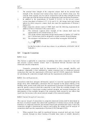 BCP
SP-2007 CH-08
8-49
1. The nominal shear strength of the composite column shall be the nominal shear
strength of the structural steel section alone, based on its effective shear area. The
concrete shear capacity may be used in conjunction with the shear strength from the
steel shape provided the design includes an appropriate load transferring mechanism.
2. In addition to the requirements of Section 8.24.5(1), in the special seismic
systems described in Sections 8.27, 8.30 and 8.32, the design loads and column
splices for filled composite columns shall also meet the requirements of Division I
Section 8.8.
3. Filled composite columns used in C-SMF shall meet the following requirements in
addition to those of Sections 8.24(1) and 8.24(2):
(i) The minimum required shear strength of the column shall meet the
requirements in ACI 318-05 Section 21.4.5.1.
(ii) The strong-column/weak-beam design requirements in Section 8.27 shall be
met. Column bases shall be designed to sustain inelastic flexural hinging.
(iii) The minimum wall thickness of concrete-filled rectangular HSS shall be
( )2min EFbt y= (8.24-2)
for the flat width b of each face, where b is as defined in ANSI/AISC 360-05
Table B4.1.
8.25 Composite Connections
8.25.1 Scope
This Section is applicable to connections in buildings that utilize composite or dual steel
and concrete systems wherein seismic load is transferred between structural steel and
reinforced concrete components.
Composite connections shall be demonstrated to have strength, ductility and
toughness comparable to that exhibited by similar structural steel or reinforced concrete
connections that meet the requirements of Division I and ACI 318-05, respectively. Methods
for calculating the connection strength shall meet the requirements in this Section.
8.25.2 General Requirements
Connections shall have adequate deformation capacity to resist the required strength at the
design storey drift. Additionally, connections that are required for the lateral stability of the
building under seismic loads shall meet the requirements in Sections 8.26 through 8.35 based
upon the specific system in which the connection is used. When the available strength of the
connected members is based upon nominal material strengths and nominal dimensions, the
determination of the available strength of the connection shall account for any effects that
result from the increase in the actual nominal strength of the connected member.
8.25.3 Nominal Strength of Connections
The nominal strength of connections in composite structural systems shall be determined on
the basis of rational models that satisfy both equilibrium of internal forces and the strength
limitation of component materials and elements based upon potential limit states. Unless the
connection strength is determined by analysis and testing, the models used for analysis of
connections shall meet the requirements of Sections 8.25(1) through 8.25(5).
1. When required, force shall be transferred between structural steel and rein- forced
concrete through (a) direct bearing of headed shear studs or suitable alternative
 