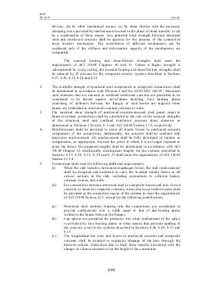 BCP
SP-2007 CH-08
8-50
devices; (b) by other mechanical means; (c) by shear friction with the necessary
clamping force provided by reinforcement normal to the plane of shear transfer; or (d)
by a combination of these means. Any potential bond strength between structural
steel and reinforced concrete shall be ignored for the purpose of the connection
force transfer mechanism. The contribution of different mechanisms can be
combined only if the stiffness and deformation capacity of the mechanisms are
compatible.
The nominal bearing and shear-friction strengths shall meet the
requirements of ACI 318-05 Chapters 10 and 11. Unless a higher strength is
substantiated by cyclic testing, the nominal bearing and shear-friction strengths shall
be reduced by 25 percent for the composite seismic systems described in Sections
8.27, 8.30, 8.32, 8.34 and 8.35.
2. The available strength of structural steel components in composite connections shall
be determined in accordance with Division I and the ANSI/AISC 360-05 . Structural
steel elements that are encased in confined reinforced concrete are permitted to be
considered to be braced against out-of-plane buckling. Face bearing plates
consisting of stiffeners between the flanges of steel beams are required when
beams are embedded in reinforced concrete columns or walls.
3. The nominal shear strength of reinforced-concrete-encased steel panel- zones in
beam-to-column connections shall be calculated as the sum of the nominal strengths
of the structural steel and confined reinforced concrete shear elements as
determined in Division I Section 8.3 and ACI 318-05 Section 21.5, respectively.
4. Reinforcement shall be provided to resist all tensile forces in reinforced concrete
components of the connections. Additionally, the concrete shall be confined with
transverse reinforcement. All reinforcement shall be fully developed in tension or
compression, as appropriate, beyond the point at which it is no longer required to
resist the forces. Development lengths shall be determined in accordance with ACI
318-05 Chapter 12. Additionally, development lengths for the systems described in
Sections 8.27, 8.30, 8.32, 8.34 and 8.35 shall meet the requirements of ACI 318-05
Section 21.5.4.
5. Connections shall meet the following additional requirements:
(i) When the slab transfers horizontal diaphragm forces, the slab reinforcement
shall be designed and anchored to carry the in-plane tensile forces at all
critical sections in the slab, including connections to collector beams,
columns, braces, and walls.
(ii) For connections between structural steel or composite beams and rein- forced
concrete or encased composite columns, transverse hoop reinforcement shall
be provided in the connection region of the column to meet the requirements
of ACI 318-05 Section 21.5, except for the following modifications:
(a) Structural steel sections framing into the connections are considered to
provide confinement over a width equal to that of face bearing plates
welded to the beams between the flanges.
(b) Lap splices are permitted for perimeter ties when confinement of the splice
is provided by face bearing plates or other means that prevents spalling of
the concrete cover in the systems described in Sections 8.28, 8.29, 8.31 and
8.33.
(c) The longitudinal bar sizes and layout in reinforced concrete and composite
columns shall be detailed to minimize slippage of the bars through the
beam-to-column connection due to high force transfer associated with the
change in column moments over the height of the connection.
 