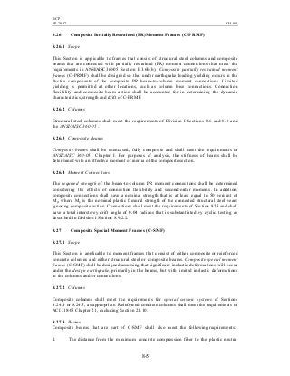 BCP
SP-2007 CH-08
8-51
8.26 Composite Partially Restrained (PR)Moment Frames (C-PRMF)
8.26.1 Scope
This Section is applicable to frames that consist of structural steel columns and composite
beams that are connected with partially restrained (PR) moment connections that meet the
requirements in ANSI/AISC360-05 Section B3.6b(b). Composite partially restrained moment
frames (C-PRMF) shall be designed so that under earthquake loading yielding occurs in the
ductile components of the composite PR beam-to-column moment connections. Limited
yielding is permitted at other locations, such as column base connections. Connection
flexibility and composite beam action shall be accounted for in determining the dynamic
characteristics, strength and drift of C-PRMF.
8.26.2 Columns
Structural steel columns shall meet the requirements of Division I Sections 8.6 and 8.8 and
the ANSI/AISC 360-05 .
8.26.3 Composite Beams
Composite beams shall be unencased, fully composite and shall meet the requirements of
ANSI/AISC 360-05 Chapter I. For purposes of analysis, the stiffness of beams shall be
determined with an effective moment of inertia of the composite section.
8.26.4 Moment Connections
The required strength of the beam-to-column PR moment connections shall be determined
considering the effects of connection flexibility and second-order moments. In addition,
composite connections shall have a nominal strength that is at least equal to 50 percent of
Mp, where Mp is the nominal plastic flexural strength of the connected structural steel beam
ignoring composite action. Connections shall meet the requirements of Section 8.25 and shall
have a total interstorey drift angle of 0.04 radians that is substantiated by cyclic testing as
described in Division I Section 8.9.2.2.
8.27 Composite Special Moment Frames (C-SMF)
8.27.1 Scope
This Section is applicable to moment frames that consist of either composite or reinforced
concrete columns and either structural steel or composite beams. Composite special moment
frames (C-SMF) shall be designed assuming that significant inelastic deformations will occur
under the design earthquake, primarily in the beams, but with limited inelastic deformations
in the columns and/or connections.
8.27.2 Columns
Composite columns shall meet the requirements for special seismic systems of Sections
8.24.4 or 8.24.5, as appropriate. Reinforced concrete columns shall meet the requirements of
ACI 318-05 Chapter 21, excluding Section 21.10.
8.27.3 Beams
Composite beams that are part of C-SMF shall also meet the following requirements:
1. The distance from the maximum concrete compression fiber to the plastic neutral
 