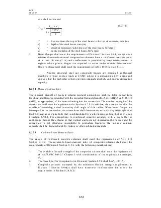 BCP
SP-2007 CH-08
8-52
axis shall not exceed






+
+
=
E
F
dY
Y
y
bcon
PNA
1700
1
(8.27-1)
Y = distance from the top of the steel beam to the top of concrete, mm (in)
db = depth of the steel beam, mm (in)
Fy = specified minimum yield stress of the steel beam, MPa(psi)
E = elastic modulus of the steel beam, MPa (psi)
2. Beam flanges shall meet the requirements of Division I Section 8.9.4, except when
reinforced-concrete-encased compression elements have a reinforced concrete cover
of at least 50 mm (2 in) and confinement is provided by hoop reinforcement in
regions where plastic hinges are expected to occur under seismic deformations.
Hoop reinforcement shall meet the requirements of ACI 318-05 Section 21.3.3.
Neither structural steel nor composite trusses are permitted as flexural
members to resist seismic loads in C-SMF unless it is demonstrated by testing and
analysis that the particular system provides adequate ductility and energy dissipation
capacity.
8.27.4 Moment Connections
The required strength of beam-to-column moment connections shall be deter- mined from
the shear and flexure associated with the expected flexural strength, Ry Mn (LRFD) or Ry Mn /1.5
(ASD), as appropriate, of the beams framing into the connection. The nominal strength of the
connection shall meet the requirements in Section 8.25. In addition, the connections shall be
capable of sustaining a total interstorey drift angle of 0.04 radian. When beam flanges are
interrupted at the connection, the connections shall demonstrate an interstorey drift angle of at
least 0.04 radian in cyclic tests that is substantiated by cyclic testing as described in Division
I Section 8.9.2.2. For connections to reinforced concrete columns with a beam that is
continuous through the column so that welded joints are not required in the flanges and the
connection is not otherwise susceptible to premature fractures, the inelastic rotation
capacity shall be demonstrated by testing or other substantiating data.
8.27.5 Column-Beam Moment Ratio
The design of reinforced concrete columns shall meet the requirements of ACI 318
Section 21.4.2. The column-to-beam moment ratio of composite columns shall meet the
requirements of Division I Section 8.9.6 with the following modifications:
1. The available flexural strength of the composite column shall meet the requirements
of ANSI/AISC 360-05 Chapter I with consideration of the required axial strength,
Prc.
2. The force limit for Exception (a) in Division I Section 8.9.6 shall be Prc < 0.1Pc.
3. Composite columns exempted by the minimum flexural strength requirement in
Division I Section 8.9.6(a) shall have transverse reinforcement that meets the
requirements in Section 8.24.3(3).
 