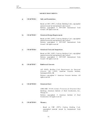 BCP
SP-2007 Source Documents
iv
SOURCE DOCUMENTS
a) CHAPTER 4 Soils and Foundations
Based on UBC (1997), Uniform Building Code, copyrighted
material owned by International Code Council.
Portions copyrighted © 1997-2007 International Code
Council. All rights reserved.
b) CHAPTER 5 Structural Design Requirements
Based on UBC (1997), Uniform Building Code, copyrighted
material owned by International Code Council.
Portions copyrighted © 1997-2007 International Code
Council. All rights reserved.
c) CHAPTER 6 Structural Tests and Inspections
Based on UBC (1997), Uniform Building Code, copyrighted
material owned by International Code Council.
Portions copyrighted © 1997-2007 International Code
Council. All rights reserved.
d) CHAPTER 7 Reinforced Concrete
ACI (2005), Building Code Requirements for Structural
Concrete, ACI 318-05, American Concrete Institute,
Farmington Hills, MI.
Portions copyrighted © American Concrete Institute. All
rights reserved.
e) CHAPTER 8 Structural Steel
ANSI/AISC 341-05, Seismic Provisions for Structural Steel
Buildings, American Institute of Steel Construction, Inc.,
Chicago, IL.
Portions copyrighted © American Institute of Steel
Construction. All rights reserved.
f) CHAPTER 9 Masonry
- Based on UBC (1997), Uniform Building Code,
copyrighted material owned by International Code
Council.
 