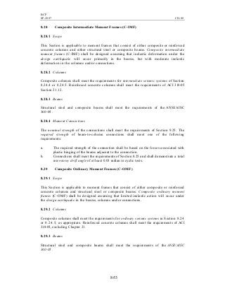 BCP
SP-2007 CH-08
8-53
8.28 Composite Intermediate Moment Frames (C-IMF)
8.28.1 Scope
This Section is applicable to moment frames that consist of either composite or reinforced
concrete columns and either structural steel or composite beams. Composite intermediate
moment frames (C-IMF) shall be designed assuming that inelastic deformation under the
design earthquake will occur primarily in the beams, but with moderate inelastic
deformation in the columns and/or connections.
8.28.2 Columns
Composite columns shall meet the requirements for intermediate seismic systems of Section
8.24.4 or 8.24.5. Reinforced concrete columns shall meet the requirements of ACI 318-05
Section 21.12.
8.28.3 Beams
Structural steel and composite beams shall meet the requirements of the ANSI/AISC
360-05 .
8.28.4 Moment Connections
The nominal strength of the connections shall meet the requirements of Section 9.25. The
required strength of beam-to-column connections shall meet one of the following
requirements:
a. The required strength of the connection shall be based on the forces associated with
plastic hinging of the beams adjacent to the connection.
b. Connections shall meet the requirements of Section 8.25 and shall demonstrate a total
interstorey drift angle of at least 0.03 radian in cyclic tests.
8.29 Composite Ordinary Moment Frames (C-OMF)
8.29.1 Scope
This Section is applicable to moment frames that consist of either composite or reinforced
concrete columns and structural steel or composite beams. Composite ordinary moment
frames (C-OMF) shall be designed assuming that limited inelastic action will occur under
the design earthquake in the beams, columns and/or connections.
8.29.2 Columns
Composite columns shall meet the requirements for ordinary seismic systems in Section 8.24
or 8.24.5, as appropriate. Reinforced concrete columns shall meet the requirements of ACI
318-05, excluding Chapter 21.
8.29.3 Beams
Structural steel and composite beams shall meet the requirements of the ANSI/AISC
360-05 .
 