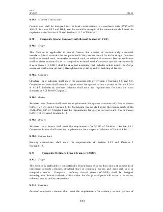 BCP
SP-2007 CH-08
8-54
8.29.4 Moment Connections
Connections shall be designed for the load combinations in accordance with ANSI/AISC
360-05 Sections B3.3 and B3.4, and the available strength of the connections shall meet the
requirements in Section 8.25 and Section 8.11.2 of Division I.
8.30 Composite Special Concentrically Braced Frames (C-CBF)
8.30.1 Scope
This Section is applicable to braced frames that consist of concentrically connected
members. Minor eccentricities are permitted if they are accounted for in the design. Columns
shall be structural steel, composite structural steel, or reinforced concrete. Beams and braces
shall be either structural steel or composite structural steel. Composite special concentrically
braced frames (C-CBF) shall be designed assuming that inelastic action under the design
earthquake will occur primarily through tension yielding and/or buckling of braces.
8.30.2 Columns
Structural steel columns shall meet the requirements of Division I Sections 8.6 and 8.8.
Composite columns shall meet the requirements for special seismic systems of Section 8.24.4
or 8.24.5. Reinforced concrete columns shall meet the requirements for structural truss
elements of ACI 318-05 Chapter 21.
8.30.3 Beams
Structural steel beams shall meet the requirements for special concentrically braced frames
(SCBF) of Division I Section 8.13. Composite beams shall meet the requirements of the
ANSI/AISC 360-05 Chapter I and the requirements for special concentrically braced frames
(SCBF) of Division I Section 8.13.
8.30.4 Braces
Structural steel braces shall meet the requirements for SCBF of Division I Section 9.13.
Composite braces shall meet the requirements for composite columns of Section 8.30.
8.30.5 Connections
Bracing connections shall meet the requirements of Section 8.25 and Division I
Section 8.13.
8.31 Composite Ordinary Braced Frames (C-OBF)
8.31.1 Scope
This Section is applicable to concentrically braced frame systems that consist of composite or
reinforced concrete columns, structural steel or composite beams, and structural steel or
composite braces. Composite ordinary braced frames (C-OBF) shall be designed
assuming that limited inelastic action under the design earthquake will occur in the beams,
columns, braces, and/or connections.
8.31.2 Columns
Encased composite columns shall meet the requirements for ordinary seismic systems of
 