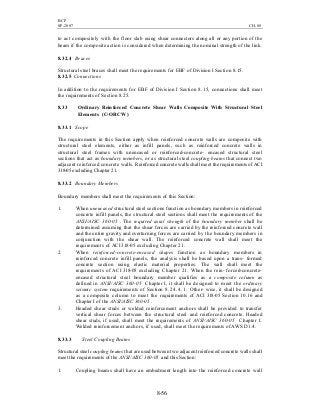 BCP
SP-2007 CH-08
8-56
to act compositely with the floor slab using shear connectors along all or any portion of the
beam if the composite action is considered when determining the nominal strength of the link.
8.32.4 Braces
Structural steel braces shall meet the requirements for EBF of Division I Section 8.15.
8.32.5 Connections
In addition to the requirements for EBF of Division I Section 8.15, connections shall meet
the requirements of Section 8.25.
8.33 Ordinary Reinforced Concrete Shear Walls Composite With Structural Steel
Elements (C-ORCW)
8.33.1 Scope
The requirements in this Section apply when reinforced concrete walls are composite with
structural steel elements, either as infill panels, such as reinforced concrete walls in
structural steel frames with unencased or reinforced-concrete- encased structural steel
sections that act as boundary members, or as structural steel coupling beams that connect two
adjacent reinforced concrete walls. Reinforced concrete walls shall meet the requirements of ACI
318-05 excluding Chapter 21.
8.33.2 Boundary Members
Boundary members shall meet the requirements of this Section:
1. When unencased structural steel sections function as boundary members in reinforced
concrete infill panels, the structural steel sections shall meet the requirements of the
ANSI/AISC 360-05 . The required axial strength of the boundary member shall be
determined assuming that the shear forces are carried by the reinforced concrete wall
and the entire gravity and overturning forces are carried by the boundary members in
conjunction with the shear wall. The reinforced concrete wall shall meet the
requirements of ACI 318-05 excluding Chapter 21.
2. When reinforced-concrete-encased shapes function as boundary members in
reinforced concrete infill panels, the analysis shall be based upon a trans- formed
concrete section using elastic material properties. The wall shall meet the
requirements of ACI 318-05 excluding Chapter 21. When the rein- forced-concrete-
encased structural steel boundary member qualifies as a composite column as
defined in ANSI/AISC 360-05 Chapter I, it shall be designed to meet the ordinary
seismic system requirements of Section 8.24.4.1. Other- wise, it shall be designed
as a composite column to meet the requirements of ACI 318-05 Section 10.16 and
Chapter I of the ANSI/AISC 360-05 .
3. Headed shear studs or welded reinforcement anchors shall be provided to transfer
vertical shear forces between the structural steel and reinforced concrete. Headed
shear studs, if used, shall meet the requirements of ANSI/AISC 360-05 Chapter I.
Welded reinforcement anchors, if used, shall meet the requirements of AWS D1.4.
8.33.3 Steel Coupling Beams
Structural steel coupling beams that are used between two adjacent reinforced concrete walls shall
meet the requirements of the ANSI/AISC 360-05 and this Section:
1. Coupling beams shall have an embedment length into the reinforced concrete wall
 