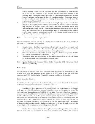 BCP
SP-2007 CH-08
8-57
that is sufficient to develop the maximum possible combination of moment and
shear that can be generated by the nominal bending and shear strength of the
coupling beam. The embedment length shall be considered to begin inside the first
layer of confining reinforcement in the wall boundary member. Connection strength
for the transfer of loads between the coupling beam and the wall shall meet the
requirements of Section 8.25.
2. Vertical wall reinforcement with nominal axial strength equal to the nominal shear
strength of the coupling beam shall be placed over the embedment length of the beam
with two-thirds of the steel located over the first half of the embedment length. This
wall reinforcement shall extend a distance of at least one tension development length
above and below the flanges of the coupling beam. It is permitted to use vertical
reinforcement placed for other purposes, such as for vertical boundary members, as
part of the required vertical reinforcement.
8.33.4 Encased Composite Coupling Beams
Encased composite sections serving as coupling beams shall meet the requirements of
Section 8.33.3 as modified in this Section:
1. Coupling beams shall have an embedment length into the reinforced concrete wall
that is sufficient to develop the maximum possible combination of moment and
shear capacities of the encased composite steel coupling beam.
2. The nominal shear capacity of the encased composite steel coupling beam shall be
used to meet the requirement in Section 8.33.3(1).
3. The stiffness of the encased composite steel coupling beams shall be used for calculating
the required strength of the shear wall and coupling beam.
8.34 Special Reinforced Concrete Shear Walls Composite With Structural Steel
Elements (C-SRCW)
8.34.1 Scope
Special reinforced concrete shear walls composite with structural steel elements(C-SRCW)
systems shall meet the requirements of Section 8.33 for C-ORCW and the shear-wall
requirement of ACI 318-05 including Chapter 21, except as modified in this Section.
8.34.2 Boundary Members
In addition to the requirements of Section 8.33(1), unencased structural steel columns
shall meet the requirements of Division I Sections 8.6 and 8.8.
In addition to the requirements of Section 8.33.2(2), the requirements in this Section
shall apply to walls with reinforced-concrete-encased structural steel boundary members. The
wall shall meet the requirements of ACI 318-05 including Chapter 21. Reinforced-concrete-
encased structural steel boundary members that qualify as composite columns in ANSI/AISC
360-05 Chapter I shall meet the special seismic system requirements of Section 8.24.4.
Otherwise, such members shall be designed as composite compression members to meet the
requirements of ACI 318-05 Section 10.16 including the special seismic requirements for
boundary members in ACI 318-05 Section 21.7.6. Transverse reinforcement for confinement
of the composite boundary member shall extend a distance of 2h into the wall, where h is the
overall depth of the boundary member in the plane of the wall.
Headed shear studs or welded reinforcing bar anchors shall be provided as specified in
Section 8.33.2(3). For connection to unencased structural steel sections, the nominal
 