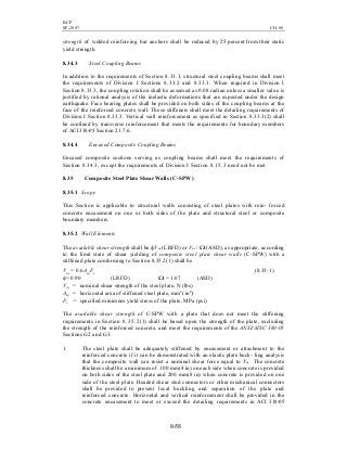 BCP
SP-2007 CH-08
8-58
strength of welded reinforcing bar anchors shall be reduced by 25 percent from their static
yield strength.
8.34.3 Steel Coupling Beams
In addition to the requirements of Section 8.33.3, structural steel coupling beams shall meet
the requirements of Division I Sections 8.33.2 and 8.33.3. When required in Division I
Section 8.33.3, the coupling rotation shall be assumed as 0.08 radian unless a smaller value is
justified by rational analysis of the inelastic deformations that are expected under the design
earthquake. Face bearing plates shall be provided on both sides of the coupling beams at the
face of the reinforced concrete wall. These stiffeners shall meet the detailing requirements of
Division I Section 8.33.3. Vertical wall reinforcement as specified in Section 8.33.3(2) shall
be confined by transverse reinforcement that meets the requirements for boundary members
of ACI 318-05 Section 21.7.6.
8.34.4 Encased Composite Coupling Beams
Encased composite sections serving as coupling beams shall meet the requirements of
Section 8.34.3, except the requirements of Division I Section 8.15.3 need not be met.
8.35 Composite Steel Plate Shear Walls (C-SPW)
8.35.1 Scope
This Section is applicable to structural walls consisting of steel plates with rein- forced
concrete encasement on one or both sides of the plate and structural steel or composite
boundary members.
8.35.2 Wall Elements
The available shear strength shall be фVns (LRFD) or Vns / Ω (ASD), as appropriate, according
to the limit state of shear yielding of composite steel plate shear walls (C-SPW) with a
stiffened plate conforming to Section 8.35.2(1) shall be
Vns = 0.6AspFy (8.35-1)
φ= 0.90 (LRFD) Ω = 1.67 (ASD)
Vns = nominal shear strength of the steel plate, N (lbs)
Asp = horizontal area of stiffened steel plate, mm2
( in2
)
Fy = specified minimum yield stress of the plate, MPa (psi)
The available shear strength of C-SPW with a plate that does not meet the stiffening
requirements in Section 8.35.2(1) shall be based upon the strength of the plate, excluding
the strength of the reinforced concrete, and meet the requirements of the ANSI/AISC 360-05
Sections G2 and G3.
1. The steel plate shall be adequately stiffened by encasement or attachment to the
reinforced concrete if it can be demonstrated with an elastic plate buck- ling analysis
that the composite wall can resist a nominal shear force equal to Vns . The concrete
thickness shall be a minimum of 100 mm(4 in) on each side when concrete is provided
on both sides of the steel plate and 200 mm(8 in) when concrete is provided on one
side of the steel plate. Headed shear stud connectors or other mechanical connectors
shall be provided to prevent local buckling and separation of the plate and
reinforced concrete. Horizontal and vertical reinforcement shall be provided in the
concrete encasement to meet or exceed the detailing requirements in ACI 318-05
 