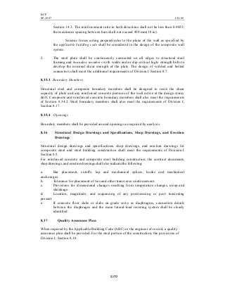 BCP
SP-2007 CH-08
8-59
Section 14.3. The reinforcement ratio in both directions shall not be less than 0.0025;
the maximum spacing between bars shall not exceed 450 mm(18 in).
Seismic forces acting perpendicular to the plane of the wall as specified by
the applicable building code shall be considered in the design of the composite wall
system.
2. The steel plate shall be continuously connected on all edges to structural steel
framing and boundary members with welds and/or slip-critical high- strength bolts to
develop the nominal shear strength of the plate. The design of welded and bolted
connectors shall meet the additional requirements of Division I Section 8.7.
8.35.3 Boundary Members
Structural steel and composite boundary members shall be designed to resist the shear
capacity of plate and any reinforced concrete portions of the wall active at the design storey
drift. Composite and reinforced concrete boundary members shall also meet the requirements
of Section 8.34.2. Steel boundary members shall also meet the requirements of Division I,
Section 8.17.
8.35.4 Openings
Boundary members shall be provided around openings as required by analysis.
8.36 Structural Design Drawings and Specifications, Shop Drawings, and Erection
Drawings
Structural design drawings and specifications, shop drawings, and erection drawings for
composite steel and steel building construction shall meet the requirements of Division I
Section 8.5.
For reinforced concrete and composite steel building construction, the contract documents,
shop drawings, and erection drawings shall also indicate the following:
a. Bar placement, cutoffs, lap and mechanical splices, hooks and mechanical
anchorages.
b. Tolerance for placement of ties and other transverse reinforcement.
c. Provisions for dimensional changes resulting from temperature changes, creep and
shrinkage.
d. Location, magnitude, and sequencing of any prestresssing or post- tensioning
present.
e. If concrete floor slabs or slabs on grade serve as diaphragms, connection details
between the diaphragm and the main lateral-load resisting system shall be clearly
identified.
8.37 Quality Assurance Plan
When required by the Applicable Building Code (ABC) or the engineer of record, a quality
assurance plan shall be provided. For the steel portion of the construction, the provisions of
Division I, Section 8.18.
 
