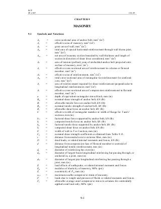 BCP
SP-2007 CH-09
9-1
CHAPTER 9
MASONRY
9.1 Symbols and Notations
Ab = cross-sectional area of anchor bolt, mm2
(in2
)
Ae = effective area of masonry, mm2
(in2
)
Ag = gross area of wall, mm2
(in2
)
Ajh = total area of special horizontal reinforcement through wall frame joint,
mm2
(in2
)
Amv = net area of masonry section bounded by wall thickness and length of
section in direction of shear force considered, mm2
(in2
)
Ap = area of tension (pullout) cone of embedded anchor bolt projected onto
surface of masonry, mm2
(in2
)
As = effective cross-sectional area of reinforcement in column or flexural
member, mm2
(in2
)
Ase = effective area of reinforcement, mm2
(in2
)
Ash = total cross-sectional area of rectangular tie reinforcement for confined
core, mm2
(in2
)
Av = area of reinforcement required for shear reinforcement perpendicular to
longitudinal reinforcement, mm2
(in2
)
As = effective cross-sectional area of compression reinforcement in flexural
member, mm2
(in2
)
a = depth of equivalent rectangular stress block, mm (in)
Bsn = nominal shear strength of anchor bolt, kN (lb)
Bt = allowable tensile force on anchor bolt, kN (lb)
Btn = nominal tensile strength of anchor bolt, kN (lb)
Bv = allowable shear force on anchor bolt, kN (lb)
b = effective width of rectangular member or width of flange for T and I
sections, mm (in)
bsu = factored shear force supported by anchor bolt, kN (lb)
bt = computed tensile force on anchor bolt, kN (lb)
btu = factored tensile force supported by anchor bolt, kN (lb)
bv = computed shear force on anchor bolt, kN (lb)
b' = width of web in T or I section, mm (in)
Cd = nominal shear strength coefficient as obtained from Table 9.13.
c = distance from neutral axis to extreme fiber, mm (in)
D = dead loads, or related internal moments and forces, kN (lb)
d = distance from compression face of flexural member to centroid of
longitudinal tensile reinforcement, mm (in)
db = diameter of reinforcing bar, mm (in)
dbb = diameter of largest beam longitudinal reinforcing bar passing through, or
anchored in, a joint, mm (in)
dbp = diameter of largest pier longitudinal reinforcing bar passing through a
joint, mm (in)
E = load effects of earthquake, or related internal moments and forces.
Em = modulus of elasticity of masonry, MPa (psi)
E = eccentricity of Puf, mm (in)
emu = maximum usable compressive strain of masonry.
F = loads due to weight and pressure of fluids or related moments and forces.
Fa = allowable average axial compressive stress in columns for centroidally
applied axial load only, MPa (psi)
 