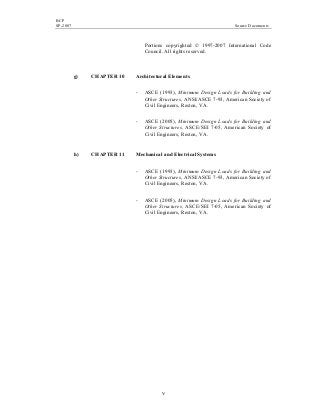 BCP
SP-2007 Source Documents
v
Portions copyrighted © 1997-2007 International Code
Council. All rights reserved.
g) CHAPTER 10 Architectural Elements
- ASCE (1993), Minimum Design Loads for Building and
Other Structures, ANSI/ASCE 7-93, American Society of
Civil Engineers, Reston, VA.
- ASCE (2005), Minimum Design Loads for Building and
Other Structures, ASCE/SEI 7-05, American Society of
Civil Engineers, Reston, VA.
h) CHAPTER 11 Mechanical and Electrical Systems
- ASCE (1993), Minimum Design Loads for Building and
Other Structures, ANSI/ASCE 7-93, American Society of
Civil Engineers, Reston, VA.
- ASCE (2005), Minimum Design Loads for Building and
Other Structures, ASCE/SEI 7-05, American Society of
Civil Engineers, Reston, VA.
 
