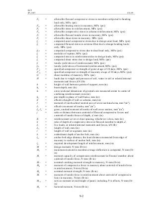 BCP
SP-2007 CH-09
9-2
Fb = allowable flexural compressive stress in members subjected to bending
load only, MPa (psi)
Fbr = allowable bearing stress in masonry, MPa (psi)
Fs = allowable stress in reinforcement, MPa (psi)
Fsc = allowable compressive stress in column reinforcement, MPa (psi)
Ft = allowable flexural tensile stress in masonry, MPa (psi)
Fv = allowable shear stress in masonry, MPa (psi)
fa = computed axial compressive stress due to design axial load, MPa (psi)
fb = computed flexural stress in extreme fiber due to design bending loads
only, MPa (psi)
fmd = computed compressive stress due to dead load only, MPa (psi)
fr = modulus of rupture, MPa (psi)
fs = computed stress in reinforcement due to design loads, MPa (psi)
fv = computed shear stress due to design load, MPa (psi)
fy = tensile yield stress of reinforcement, MPa (psi)
fyh = tensile yield stress of horizontal reinforcement, MPa (psi)
F’g = specified compressive strength of grout at age of 28 days, MPa (psi)
F’m = specified compressive strength of masonry at age of 28 days, MPa (psi)
G = shear modulus of masonry, MPa (psi)
H = loads due to weight and pressure of soil, water in soil or related internal
moments and forces, kN (lb)
h = height of wall between points of support, mm (in)
hb = beam depth, mm (in)
hc = cross-sectional dimension of grouted core measured center to center of
confining reinforcement, mm (in)
hp = pier depth in plane of wall frame, mm (in)
h’ = effective height of wall or column, mm (in)
I = moment of inertia about neutral axis of cross-sectional area, mm4
(in4
).
Ie = effective moment of inertia, mm4
(in4
).
Ig, Icr = gross, cracked moment of inertia of wall cross section, mm4
(in4
).
j = ratio or distance between centroid of flexural compressive forces and
centroid of tensile forces of depth, d, mm (in)
K = reinforcement cover or clear spacing, whichever is less, mm (in)
k = ratio of depth of compressive stress in flexural member to depth, d.
L = live loads, or related internal moments and forces, kN (lb)
Lw = length of wall, mm (in)
l = length of wall or segment, mm (in)
lb = embedment depth of anchor bolt, mm (in)
lbe = anchor bolt edge distance, the least distance measured from edge of
masonry to surface of anchor bolt, mm (in)
ld = required development length of reinforcement, mm (in)
M = design moment, N-mm (lb-in)
Ma = maximum moment in member at stage deflection is computed, N-mm (lb-
in)
Mc = moment capacity of compression reinforcement in flexural member about
centroid of tensile force, N-mm (lb-in)
Mcr = nominal cracking moment strength in masonry, N-mm (lb-in)
Mm = moment of compressive force in masonry about centroid of tensile force
in reinforcement, N-mm (lb-in)
Mn = nominal moment strength, N-mm (lb-in)
Ms = moment of tensile force in reinforcement about centroid of compressive
force in masonry, N-mm (lb-in)
Mser = service moment at mid height of panel, including P-∆ effects, N-mm (lb-
in)
Mu = factored moment, N-mm (lb-in)
 