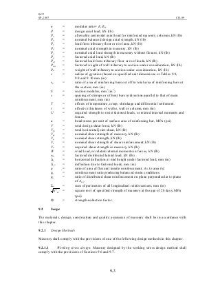 BCP
SP-2007 CH-09
9-3
n = modular ratio= Es/Em.
P = design axial load, kN (lb)
Pa = allowable centroidal axial load for reinforced masonry columns, kN (lb)
Pb = nominal balanced design axial strength, kN (lb)
Pf = load from tributary floor or roof area, kN (lb)
Pn = nominal axial strength in masonry, kN (lb)
Po = nominal axial load strength in masonry without flexure, kN (lb)
Pu = factored axial load, kN (lb)
Puf = factored load from tributary floor or roof loads, kN (lb)
Puw = factored weight of wall tributary to section under consideration, kN (lb)
Pw = weight of wall tributary to section under consideration, kN (lb)
r = radius of gyration (based on specified unit dimensions or Tables 9.8,
9.9 and 9.10 mm (in)
rb = ratio of area of reinforcing bars cut off to total area of reinforcing bars at
the section, mm (in)
S = section modulus, mm3
(in3
)
s = spacing of stirrups or of bent bars in direction parallel to that of main
reinforcement, mm (in)
T = effects of temperature, creep, shrinkage and differential settlement.
t = effective thickness of wythe, wall or column, mm (in)
U = required strength to resist factored loads, or related internal moments and
forces.
u = bond stress per unit of surface area of reinforcing bar, MPa (psi)
V = total design shear force, kN (lb)
Vjh = total horizontal joint shear, kN (lb)
Vm = nominal shear strength of masonry, kN (lb)
Vn = nominal shear strength, kN (lb)
Vs = nominal shear strength of shear reinforcement, kN (lb)
Vu = required shear strength in masonry, kN (lb)
W = wind load, or related internal moments in forces, kN (lb)
wu = factored distributed lateral load, kN (lb)
∆s = horizontal deflection at mid height under factored load, mm (in)
∆ u = deflection due to factored loads, mm (in)
ρ = ratio of area of flexural tensile reinforcement, As, to area bd.
ρb = reinforcement ratio producing balanced strain conditions.
ρn = ratio of distributed shear reinforcement on plane perpendicular to plane
of Amv.
Σo = sum of perimeters of all longitudinal reinforcement, mm (in)
mf ′ = square root of specified strength of masonry at the age of 28 days, MPa
(psi)
Ф = strength-reduction factor.
9.2 Scope
The materials, design, construction and quality assurance of masonry shall be in accordance with
this chapter.
9.2.1 Design Methods
Masonry shall comply with the provisions of one of the following design methods in this chapter.
9.2.1.1 Working stress design. Masonry designed by the working stress design method shall
comply with the provisions of Sections 9.6 and 9.7.
 
