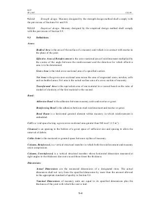 BCP
SP-2007 CH-09
9-4
9.2.1.2 Strength design. Masonry designed by the strength design method shall comply with
the provisions of Sections 9.6 and 9.8.
9.2.1.3 Empirical design. Masonry designed by the empirical design method shall comply
with the provisions of Section 9.9.
9.3 Definitions
Areas:
Bedded Area is the area of the surface of a masonry unit which is in contact with mortar in
the plane of the joint.
Effective Area of Reinforcement is the cross-sectional area of reinforcement multiplied by
the cosine of the angle between the reinforcement and the direction for which effective
area is to be determined.
Gross Area is the total cross-sectional area of a specified section.
Net Area is the gross cross-sectional area minus the area of ungrouted cores, notches, cells
and un bedded areas. Net area is the actual surface area of a cross section of masonry.
Transformed Area is the equivalent area of one material to a second based on the ratio of
moduli of elasticity of the first material to the second.
Bond:
Adhesion Bond is the adhesion between masonry units and mortar or grout.
Reinforcing Bond is the adhesion between steel reinforcement and mortar or grout.
Bond Beam is a horizontal grouted element within masonry in which reinforcement is
embedded.
Cell is a void space having a gross cross-sectional area greater than 965 mm2
(1.5 in2
).
Cleanout is an opening to the bottom of a grout space of sufficient size and spacing to allow the
removal of debris.
Collar Joint is the mortared or grouted space between wythes of masonry.
Column, Reinforced, is a vertical structural member in which both the reinforcement and masonry
resist compression.
Column, Unreinforced, is a vertical structural member whose horizontal dimension measured at
right angles to the thickness does not exceed three times the thickness.
Dimensions:
Actual Dimensions are the measured dimensions of a designated item. The actual
dimension shall not vary from the specified dimension by more than the amount allowed
in the appropriate standard of quality in Section 9.4.
Nominal Dimensions of masonry units are equal to its specified dimensions plus the
thickness of the joint with which the unit is laid.
 