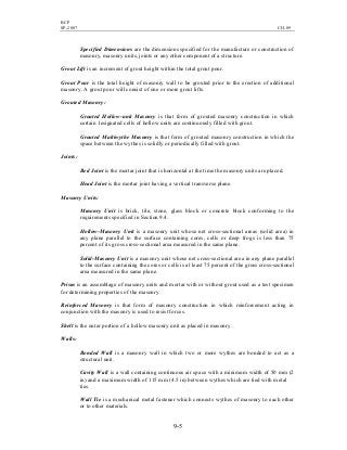 BCP
SP-2007 CH-09
9-5
Specified Dimensions are the dimensions specified for the manufacture or construction of
masonry, masonry units, joints or any other component of a structure.
Grout Lift is an increment of grout height within the total grout pour.
Grout Pour is the total height of masonry wall to be grouted prior to the erection of additional
masonry. A grout pour will consist of one or more grout lifts.
Grouted Masonry:
Grouted Hollow-unit Masonry is that form of grouted masonry construction in which
certain 1esignated cells of hollow units are continuously filled with grout.
Grouted Multiwythe Masonry is that form of grouted masonry construction in which the
space between the wythes is solidly or periodically filled with grout.
Joints:
Bed Joint is the mortar joint that is horizontal at the time the masonry units are placed.
Head Joint is the mortar joint having a vertical transverse plane.
Masonry Units:
Masonry Unit is brick, tile, stone, glass block or concrete block conforming to the
requirements specified in Section 9.4.
Hollow-Masonry Unit is a masonry unit whose net cross-sectional areas (solid area) in
any plane parallel to the surface containing cores, cells or deep frogs is less than 75
percent of its gross cross-sectional area measured in the same plane.
Solid-Masonry Unit is a masonry unit whose net cross-sectional area in any plane parallel
to the surface containing the cores or cells is at least 75 percent of the gross cross-sectional
area measured in the same plane.
Prism is an assemblage of masonry units and mortar with or without grout used as a test specimen
for determining properties of the masonry.
Reinforced Masonry is that form of masonry construction in which reinforcement acting in
conjunction with the masonry is used to resist forces.
Shell is the outer portion of a hollow masonry unit as placed in masonry.
Walls:
Bonded Wall is a masonry wall in which two or more wythes are bonded to act as a
structural unit.
Cavity Wall is a wall containing continuous air space with a minimum width of 50 mm (2
in) and a maximum width of 115 mm (4.5 in) between wythes which are tied with metal
ties.
Wall Tie is a mechanical metal fastener which connects wythes of masonry to each other
or to other materials.
 