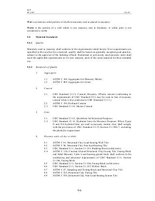 BCP
SP-2007 CH-09
9-6
Web is an interior solid portion of a hollow-masonry unit as placed in masonry.
Wythe is the portion of a wall which is one masonry unit in thickness. A collar joint is not
considered a wythe
9.4 Material Standards
9.4.1 Quality
Materials used in masonry shall conform to the requirements stated herein. If no requirements are
specified in this section for a material, quality shall be based on generally accepted good practice,
subject to the approval of the building official. Reclaimed or previously used masonry units shall
meet the applicable requirements as for new masonry units of the same material for their intended
use.
9.4.2 Standards of Quality
1. Aggregates
1.1 ASTM C 144, Aggregates for Masonry Mortar
1.2 ASTM C 404, Aggregates for Grout
2. Cement
2.1 UBC Standard 21-11, Cement, Masonry. (Plastic cement conforming to
the requirements of UBC Standard 25-1 may be used in lieu of masonry
cement when it also conforms to UBC Standard 21-11.)
2.2 ASTM C 150, Portland Cement
2.3 UBC Standard 21-14, Mortar Cement
3. Lime
3.1 UBC Standard 21-12, Quicklime for Structural Purposes
3.2 UBC Standard 21-13, Hydrated Lime for Masonry Purposes. When Types
N and NA hydrated lime are used in masonry mortar, they shall comply
with the provisions of UBC Standard 21-15, Section 21.1506.7, excluding
the plasticity requirement.
4. Masonry units of clay or shale
4.1 ASTM C 34, Structural Clay Load-bearing Wall Tile
4.2 ASTM C 56, Structural Clay Non-load-bearing Tile
4.3 UBC Standard 21-1, Section 21.101, Building Brick (solid units)
4.4 ASTM C 126, Ceramic Glazed Structural Clay Facing Tile, Facing Brick
and Solid Masonry Units. Load bearing glazed brick shall conform to the
weathering and structural requirements of UBC Standard 21-1, Section
21.106, Facing Brick
4.5 UBC Standard 21-1, Section 21.106, Facing Brick (solid units)
4.6 UBC Standard 21-1, Section 21.107, Hollow Brick
4.7 ASTM C 67, Sampling and Testing Brick and Structural Clay Tile
4.8 ASTM C 212, Structural Clay Facing Tile
4.9 ASTM C 530, Structural Clay Non-Load-bearing Screen Tile
 