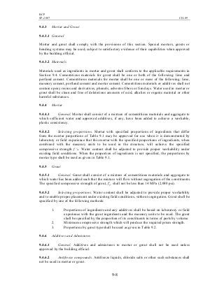 BCP
SP-2007 CH-09
9-8
9.4.3 Mortar and Grout
9.4.3.1 General
Mortar and grout shall comply with the provisions of this section. Special mortars, grouts or
bonding systems may be used, subject to satisfactory evidence of their capabilities when approved
by the building official.
9.4.3.2 Materials
Materials used as ingredients in mortar and grout shall conform to the applicable requirements in
Section 9.4. Cementitious materials for grout shall be one or both of the following: lime and
portland cement. Cementitious materials for mortar shall be one or more of the following: lime,
masonry cement, portland cement and mortar cement. Cementitious materials or additives shall not
contain epoxy resins and derivatives, phenols, asbestos fibers or fireclays. Water used in mortar or
grout shall be clean and free of deleterious amounts of acid, alkalies or organic material or other
harmful substances.
9.4.4 Mortar
9.4.4.1 General. Mortar shall consist of a mixture of cementitious materials and aggregate to
which sufficient water and approved additives, if any, have been added to achieve a workable,
plastic consistency.
9.4.4.2 Selecting proportions. Mortar with specified proportions of ingredients that differ
from the mortar proportions of Table 9.1 may be approved for use when it is demonstrated by
laboratory or field experience that this mortar with the specified proportions of ingredients, when
combined with the masonry units to be used in the structure, will achieve the specified
compressive strength f 'm. Water content shall be adjusted to provide proper workability under
existing field conditions. When the proportion of ingredients is not specified, the proportions by
mortar type shall be used as given in Table 9.1.
9.4.5 Grout
9.4.5.1 General. Grout shall consist of a mixture of cementitious materials and aggregate to
which water has been added such that the mixture will flow without segregation of the constituents.
The specified compressive strength of grout, f'g, shall not be less than 14 MPa (2,000 psi).
9.4.5.2 Selecting proportions. Water content shall be adjusted to provide proper workability
and to enable proper placement under existing field conditions, without segregation. Grout shall be
specified by one of the following methods:
1. Proportions of ingredients and any additives shall be based on laboratory or field
experience with the grout ingredients and the masonry units to be used. The grout
shall be specified by the proportion of its constituents in terms of parts by volume.
2. Minimum compressive strength which will produce the required prism strength.
3. Proportions by grout type shall be used as given in Table 9.2.
9.4.6 Additives and Admixtures
9.4.6.1 General. Additives and admixtures to mortar or grout shall not be used unless
approved by the building official.
9.4.6.2 Antifreeze compounds. Antifreeze liquids, chloride salts or other such substances shall
not be used in mortar or grout.
 