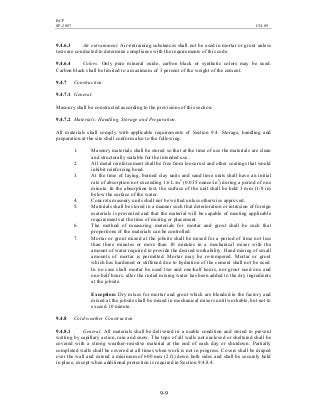 BCP
SP-2007 CH-09
9-9
9.4.6.3 Air entrainment. Air-entraining substances shall not be used in mortar or grout unless
tests are conducted to determine compliance with the requirements of this code.
9.4.6.4 Colors. Only pure mineral oxide, carbon black or synthetic colors may be used.
Carbon black shall be limited to a maximum of 3 percent of the weight of the cement.
9.4.7 Construction
9.4.7.1 General.
Masonry shall be constructed according to the provisions of this section.
9.4.7.2 Materials: Handling, Storage and Preparation.
All materials shall comply with applicable requirements of Section 9.4. Storage, handling and
preparation at the site shall conform also to the following:
1. Masonry materials shall be stored so that at the time of use the materials are clean
and structurally suitable for the intended use.
2. All metal reinforcement shall be free from loose rust and other coatings that would
inhibit reinforcing bond.
3. At the time of laying, burned clay units and sand lime units shall have an initial
rate of absorption not exceeding 1.6 L/m2
(0.035 ounce/in2
) during a period of one
minute. In the absorption test, the surface of the unit shall be held 3 mm (1/8 in)
below the surface of the water.
4. Concrete masonry units shall not be wetted unless otherwise approved.
5. Materials shall be stored in a manner such that deterioration or intrusion of foreign
materials is prevented and that the material will be capable of meeting applicable
requirements at the time of mixing or placement.
6. The method of measuring materials for mortar and grout shall be such that
proportions of the materials can be controlled.
7. Mortar or grout mixed at the jobsite shall be mixed for a period of time not less
than three minutes or more than 10 minutes in a mechanical mixer with the
amount of water required to provide the desired workability. Hand mixing of small
amounts of mortar is permitted. Mortar may be re-tempered. Mortar or grout
which has hardened or stiffened due to hydration of the cement shall not be used.
In no case shall mortar be used two and one-half hours, nor grout used one and
one-half hours, after the initial mixing water has been added to the dry ingredients
at the jobsite.
Exception: Dry mixes for mortar and grout which are blended in the factory and
mixed at the jobsite shall be mixed in mechanical mixers until workable, but not to
exceed 10 minute.
9.4.8 Cold-weather Construction
9.4.8.1 General. All materials shall be delivered in a usable condition and stored to prevent
wetting by capillary action, rain and snow. The tops of all walls not enclosed or sheltered shall be
covered with a strong weather-resistive material at the end of each day or shutdown. Partially
completed walls shall be covered at all times when work is not in progress. Covers shall be draped
over the wall and extend a minimum of 600 mm (2 ft) down both sides and shall be securely held
in place, except when additional protection is required in Section 9.4.8.4.
 