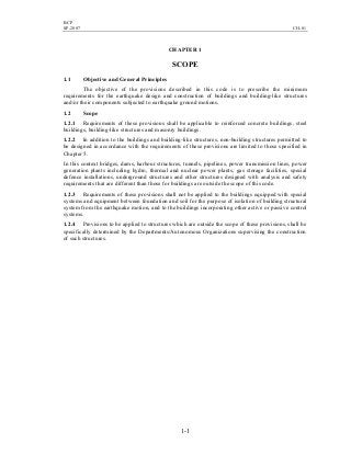 BCP
SP-2007 CH-01
1-1
CHAPTER 1
SCOPE
1.1 Objective and General Principles
The objective of the provisions described in this code is to prescribe the minimum
requirements for the earthquake design and construction of buildings and building-like structures
and/or their components subjected to earthquake ground motions.
1.2 Scope
1.2.1 Requirements of these provisions shall be applicable to reinforced concrete buildings, steel
buildings, building-like structures and masonry buildings.
1.2.2 In addition to the buildings and building-like structures, non-building structures permitted to
be designed in accordance with the requirements of these provisions are limited to those specified in
Chapter 5.
In this context bridges, dams, harbour structures, tunnels, pipelines, power transmission lines, power
generation plants including hydro, thermal and nuclear power plants, gas storage facilities, special
defence installations, underground structures and other structures designed with analysis and safety
requirements that are different than those for buildings are outside the scope of this code.
1.2.3 Requirements of these provisions shall not be applied to the buildings equipped with special
systems and equipment between foundation and soil for the purpose of isolation of building structural
system from the earthquake motion, and to the buildings incorporating other active or passive control
systems.
1.2.4 Provisions to be applied to structures which are outside the scope of these provisions, shall be
specifically determined by the Departments/Autonomous Organizations supervising the construction
of such structures.
 