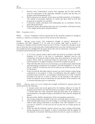 BCP
SP-2007 CH-09
9-13
1. Masonry units, reinforcement, cement, lime, aggregate and all other materials
meet the requirements of the applicable standards of quality and that they are
properly stored and prepared for use.
2. Mortar and grout are properly mixed using specified proportions of ingredients.
The method of measuring materials for mortar and grout shall be such that
proportions of materials are controlled.
3. Construction details, procedures and workmanship are in accordance with the
plans and specifications.
4. Placement, splices and reinforcement sizes are in accordance with the provisions
of this chapter and the plans and specifications.
9.5.3 Compliance with f 'm
9.5.3.1 General. Compliance with the requirements for the specified compressive strength of
masonry f 'm shall be in accordance with one of the sections in this subsection.
9.5.3.2 Masonry prism testing. The compressive strength of masonry determined in
accordance with UBC Standard 21-17 for each set of prisms shall equal or exceed f 'm.
Compressive strength of prisms shall be based on tests at 28 days. Compressive strength at seven
days or three days may be used provided a relationship between seven-day and three-day and 28-
day strength has been established for the project prior to the start of construction. Verification
by masonry prism testing shall meet the following:
1. A set of five masonry prisms shall be built and tested in accordance with UBC
Standard 21-17 prior to the start of construction. Materials used for the
construction of the prisms shall be taken from those specified to be used in the
project. Prisms shall be constructed under the observation of the engineer or
special inspector or an approved agency and tested by an approved agency.
2. When full allowable stresses are used in design, a set of three prisms shall be built
and tested during construction in accordance with UBC Standard 21-17 for each
465 m2
(5,000 ft2
) of wall area, but not less than one set of three masonry prisms
for the project.
3. When one half the allowable masonry stresses are used in design, testing during
construction is not required. A letter of certification from the supplier of the
materials used to verify the f 'm in accordance with Section 9.5.3.2, Item 1, shall be
provided at the time of, or prior to, delivery of the materials to the jobsite to
ensure the materials used in construction are representative of the materials used
to construct the prisms prior to construction.
9.5.3.3 Masonry prism test record. Compressive strength verification by masonry prism test
records shall meet the following:
1. A masonry prism test record approved by the building official of at least 30
masonry prisms which were built and tested in accordance with UBC Standard 21-
17. Prisms shall have been constructed under the observation of an engineer or
special inspector or an approved agency and shall have been tested by an approved
agency.
2. Masonry prisms shall be representative of the corresponding construction.
3. The average compressive strength of the test record shall equal or exceed 1.33 f 'm
4. When full allowable stresses are used in design, a set of three masonry prisms
shall be built during construction in accordance with UBC Standard 21-17 for
each 465 m2
(5,000 ft2
) of wall area, but not less than one set of three prisms for
the project.
5. When one half the allowable masonry stresses are used in design, field testing
during construction is not required. A letter of certification from the supplier of
the materials to the jobsite shall be provided at the time of, or prior to, delivery of
 