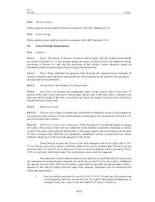 BCP
SP-2007 CH-09
9-15
9.5.4 Mortar Testing
When required, mortar shall be tested in accordance with UBC Standard 21-16.
9.5.5 Grout Testing
When required, grout shall be tested in accordance with UBC Standard 21-18.
9.6 General Design Requirements
9.6.1 General.
9.6.1.1 Scope. The design of masonry structures shall comply with the working stress design
provisions of Section 9.7, or the strength design provisions of Section 9.8 or the empirical design
provisions of Section 9.9, and with the provisions of this section. Unless otherwise stated, all
calculations shall be made using or based on specified dimensions.
9.6.1.2 Plans. Plans submitted for approval shall describe the required design strengths of
masonry materials and inspection requirements for which all parts of the structure were designed,
and any load test requirements.
9.6.1.3 Design loads. See Chapter 5 for design loads.
9.6.1.4 Stack bond. In bearing and nonbearing walls, except veneer walls, if less than 75
percent of the units in any transverse vertical plane lap the ends of the units below a distance less
than one half the height of the unit, or less than one fourth the length of the unit, the wall shall be
considered laid in stack bond.
9.6.1.5 Multiwythe walls.
9.6.1.5.1 General. All wythes of multiwythe walls shall be bonded by grout or tied together by
corrosion-resistant wall ties of joint reinforcement conforming to the requirements of Section 9.4,
and as set forth in this section.
9.6.1.5.2 Wall ties in cavity wall construction. Wall ties shall be of sufficient length to engage
all wythes. The portion of the wall ties within the wythe shall be completely embedded in mortar
or grout. The ends of the wall ties shall be bent to 90-degree angles with an extension not less than
50 mm (2 inches) long. Wall ties not completely embedded in mortar or grout between wythes
shall be a single piece with each end engaged in each wythe.
There shall be at least one 10 mm (3/16 inch) diameter wall tie for each 0.40 m2
(4.5
ft2
) of wall area. For cavity walls in which the width of the cavity is greater than 75 mm (3 in), but
not more than 115 mm (4.5 in), at least one 9.5 mm (3/16 inch) diameter wall tie for each 0.30 m2
(3 ft2
) of wall area shall be provided. Ties in alternate courses shall be staggered.
The maximum vertical distance between ties shall not exceed 600 mm (24 inches) and
the maximum horizontal distance between ties shall not exceed 914 mm (36 inches). Additional
ties spaced not more than 910 mm (36 inches). apart shall be provided around openings within a
distance of 300 mm (12 inches) from the edge of the opening. Adjustable wall ties shall meet the
following requirements:
1. One tie shall be provided for each 0.15 m2
(1.75 ft2
) of wall area. Horizontal and
vertical spacing shall not exceed 400 mm (16 inches). Maximum misalignment of
bed joints from one wythe to the other shall be 32 mm (1.25 inches).
 