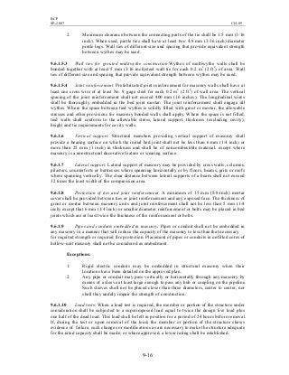 BCP
SP-2007 CH-09
9-16
2. Maximum clearance between the connecting parts of the tie shall be 1.5 mm (1/16
inch). When used, pintle ties shall have at least two 4.8 mm (3/16 inch) diameter
pintle legs. Wall ties of different size and spacing that provide equivalent strength
between wythes may be used.
9.6.1.5.3 Wall ties for grouted multiwythe construction.Wythes of multiwythe walls shall be
bonded together with at least 5 mm (3/16 inch)steel wall tie for each 0.2 m2
(2 ft2
) of area. Wall
ties of different size and spacing that provide equivalent strength between wythes may be used.
9.6.1.5.4 Joint reinforcement. Prefabricated joint reinforcement for masonry walls shall have at
least one cross wire of at least No. 9 gage steel for each 0.2 m2
(2 ft2
) of wall area. The vertical
spacing of the joint reinforcement shall not exceed 400 mm (16 inches). The longitudinal wires
shall be thoroughly embedded in the bed joint mortar. The joint reinforcement shall engage all
wythes. Where the space between tied wythes is solidly filled with grout or mortar, the allowable
stresses and other provisions for masonry bonded walls shall apply. Where the space is not filled,
tied walls shall conform to the allowable stress, lateral support, thickness (excluding cavity),
height and tie requirements for cavity walls.
9.6.1.6 Vertical support. Structural members providing vertical support of masonry shall
provide a bearing surface on which the initial bed joint shall not be less than 6 mm (1/4 inch) or
more than 25 mm (1 inch) in thickness and shall be of noncombustible material, except where
masonry is a nonstructural decorative feature or wearing surface.
9.6.1.7 Lateral support. Lateral support of masonry may be provided by cross walls, columns,
pilasters, counterforts or buttresses where spanning horizontally or by floors, beams, grits or roofs
where spanning vertically. The clear distance between lateral supports of a beam shall not exceed
32 times the least width of the compression area.
9.6.1.8 Protection of ties and joint reinforcement. A minimum of 15 mm (5/8-inch) mortar
cover shall be provided between ties or joint reinforcement and any exposed face. The thickness of
grout or mortar between masonry units and joint reinforcement shall not be less than 5 mm (1/4
inch) except that 6 mm (1/4 inch) or smaller diameter reinforcement or bolts may be placed in bed
joints which are at least twice the thickness of the reinforcement or bolts.
9.6.1.9 Pipes and conduits embedded in masonry. Pipes or conduit shall not be embedded in
any masonry in a manner that will reduce the capacity of the masonry to less than that necessary
for required strength or required fire protection. Placement of pipes or conduits in unfilled cores of
hollow-unit masonry shall not be considered as embedment.
Exceptions:
1. Rigid electric conduits may be embedded in structural masonry when their
locations have been detailed on the approved plan.
2. Any pipe or conduit may pass vertically or horizontally through any masonry by
means of a sleeve at least large enough to pass any hub or coupling on the pipeline.
Such sleeves shall not be placed closer than three diameters, center to center, nor
shall they unduly impair the strength of construction.
9.6.1.10 Load tests. When a load test is required, the member or portion of the structure under
consideration shall be subjected to a superimposed load equal to twice the design live load plus
one half of the dead load. This load shall be left in position for a period of 24 hours before removal.
If, during the test or upon removal of the load, the member or portion of the structure shows
evidence of failure, such changes or modifications as are necessary to make the structure adequate
for the rated capacity shall be made; or where approved, a lower rating shall be established.
 