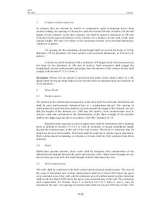 BCP
SP-2007 CH-09
9-18
1. Column reinforcement ties.
In columns that are stressed by tensile or compressive axial overturning forces from
seismic loading, the spacing of column ties shall not exceed 200 mm (8 inches) for the full
height of such columns. In all other columns, ties shall be spaced a maximum of 200 mm
(8 inches) in the tops and bottoms of the columns for a distance of one sixth of the clear
column height, 450 mm (18 inches) or the maximum column cross-sectional dimension,
whichever is greater.
Tie spacing for the remaining column height shall not exceed the lesser of 16 bar
diameters, 48 tie diameters, the least column cross-sectional dimension, or 450 mm (18
inches).
Column ties shall terminate with a minimum 135-degree hook with extensions not
less than six bar diameters or 100 mm (4 inches). Such extensions shall engage the
longitudinal column reinforcement and project into the interior of the column. Hooks shall
comply with Section 9.7.2.2.5, Item 3.
Exception: Where ties are placed in horizontal bed joints, hooks shall consist of a 90-
degree bend having an inside radius of not less than four tie diameters plus an extension of
32 tie diameters.
2. Shear Walls
2.1 Reinforcement
The portion of the reinforcement required to resist shear shall be uniformly distributed and
shall be joint reinforcement, deformed bars or a combination thereof. The spacing of
reinforcement in each direction shall not exceed one half the length of the element, nor one
half the heights of the element, nor 1200 mm (48 inches). Joint reinforcement used in
exterior walls and considered in the determination of the shear strength of the member
shall be hot-dipped galvanized in accordance with UBC Standard 21-10.
Reinforcement required to resist in-plane shear shall be terminated with a standard
hook as defined in Section 9.7.2.2.5 or with an extension of proper embedment length
beyond the reinforcement at the end of the wall section. The hook or extension may be
turned up, down or horizontally. Provisions shall be made not to obstruct grout placement.
Wall reinforcement terminating in columns or beams shall be fully anchored into these
elements.
2.2 Bond
Multiwythe grouted masonry shear walls shall be designed with consideration of the
adhesion bond strength between the grout and masonry units. When bond strengths are not
known from previous tests, the bond strength shall be determined by tests.
2.3 Wall reinforcement
All walls shall be reinforced with both vertical and horizontal reinforcement. The sum of
the areas of horizontal and vertical reinforcement shall be at least 0.002 times the gross
cross-sectional area of the wall, and the minimum area of reinforcement in either direction
shall not be less than 0.0007 times the gross cross-sectional area of the wall. The minimum
steel requirements for Seismic Zone 2 in Section 9.6.1.12.3, Items 2 and 3, may be
included in the sum. The spacing of reinforcement shall not exceed 1200 mm (4 feet). The
 