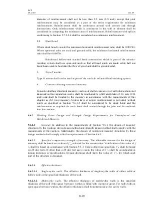 BCP
SP-2007 CH-09
9-19
diameter of reinforcement shall not be less than 9.5 mm (3/8 inch) except that joint
reinforcement may be considered as a part or the entire requirement for minimum
reinforcement. Reinforcement shall be continuous around wall corners and through
intersections. Only reinforcement which is continuous in the wall or element shall be
considered in computing the minimum area of reinforcement. Reinforcement with splices
conforming to Section 9.7.2.2.6 shall be considered as continuous reinforcement.
2.4 Stack bond
Where stack bond is used, the minimum horizontal reinforcement ratio shall be 0.0015bt.
Where open-end units are used and grouted solid, the minimum horizontal reinforcement
ratio shall be 0.0007bt.
Reinforced hollow-unit stacked bond construction which is part of the seismic-
resisting system shall use open-end units so that all head joints are made solid, hall use
bond beam units to facilitate the flow of grout and shall be grouted solid.
3. Type N mortar.
Type N mortar shall not be used as part of the vertical- or lateral-load-resisting system.
4. Concrete abutting structural masonry
Concrete abutting structural masonry, such as at starter courses or at wall intersections not
designed as true separation joints, shall be roughened to a full amplitude of 1.6 mm (1/16
inch) and shall be bonded to the masonry in accordance with the requirements of this
chapter as if it were masonry. Unless keys or proper reinforcement is provided, vertical
joints as specified in Section 9.6.1.4 shall be considered to be stack bond and the
reinforcement as required for stack bond shall extend through the joint and be anchored
into the concrete.
9.6.2 Working Stress Design and Strength Design Requirements for Unreinforced and
Reinforced Masonry.
9.6.2.1 General. In addition to the requirements of Section 9.6.1, the design of masonry
structures by the working stress design method and strength design method shall comply with the
requirements of this section. Additionally, the design of reinforced masonry structures by these
design methods shall comply with the requirements of Section 9.6.3.
9.6.2.2 Specified compressive strength of masonry. The allowable stresses for the design of
masonry shall be based on a value of f 'm selected for the construction. Verification of the value of f
'm shall be based on compliance with Section 9.5.3. Unless otherwise specified, f 'm shall be based
on 28-day tests. If other than a 28-day test age is used, the value of f 'm shall be as indicated in
design drawings or specifications. Design drawings shall show the value of f 'm for which each
part of the structure is designed.
9.6.2.3 Effective thickness.
9.6.2.3.1 Single-wythe walls. The effective thickness of single-wythe walls of either solid or
hollow units is the specified thickness of the wall.
9.6.2.3.2 Multiwythe walls. The effective thickness of multiwythe walls is the specified
thickness of the wall if the space between wythes is filled with mortar or grout. For walls with an
open space between wythes, the effective thickness shall be determined as for cavity walls.
 