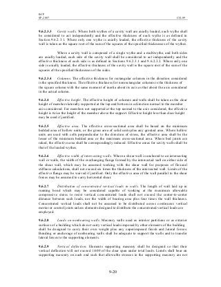 BCP
SP-2007 CH-09
9-20
9.6.2.3.3 Cavity walls. Where both wythes of a cavity wall are axially loaded, each wythe shall
be considered to act independently and the effective thickness of each wythe is as defined in
Section 9.6.2.3.1. Where only one wythe is axially loaded, the effective thickness of the cavity
wall is taken as the square root of the sum of the squares of the specified thicknesses of the wythes.
Where a cavity wall is composed of a single wythe and a multiwythe, and both sides
are axially loaded, each side of the cavity wall shall be considered to act independently and the
effective thickness of each side is as defined in Sections 9.6.2.3.1 and 9.6.2.3.2. Where only one
side is axially loaded, the effective thickness of the cavity wall is the square root of the sum of the
squares of the specified thicknesses of the sides.
9.6.2.3.4 Columns. The effective thickness for rectangular columns in the direction considered
is the specified thickness. The effective thickness for nonrectangular columns is the thickness of
the square column with the same moment of inertia about its axis as that about the axis considered
in the actual column.
9.6.2.4 Effective height. The effective height of columns and walls shall be taken as the clear
height of members laterally supported at the top and bottom in a direction normal to the member
axis considered. For members not supported at the top normal to the axis considered, the effective
height is twice the height of the member above the support. Effective height less than clear height
may be used if justified.
9.6.2.5 Effective area. The effective cross-sectional area shall be based on the minimum
bedded area of hollow units, or the gross area of solid units plus any grouted area. Where hollow
units are used with cells perpendicular to the direction of stress, the effective area shall be the
lesser of the minimum bedded area or the minimum cross-sectional area. Where bed joints are
raked, the effective area shall be correspondingly reduced. Effective areas for cavity walls shall be
that of the loaded wythes.
9.6.2.6 Effective width of intersecting walls. Where a shear wall is anchored to an intersecting
wall or walls, the width of the overhanging flange formed by the intersected wall on either side of
the shear wall, which may be assumed working with the shear wall for purposes of flexural
stiffness calculations, shall not exceed six times the thickness of the intersected wall. Limits of the
effective flange may be waived if justified. Only the effective area of the wall parallel to the shear
forces may be assumed to carry horizontal shear.
9.6.2.7 Distribution of concentrated vertical loads in walls. The length of wall laid up in
running bond which may be considered capable of working at the maximum allowable
compressive stress to resist vertical concentrated loads shall not exceed the center-to-center
distance between such loads, nor the width of bearing area plus four times the wall thickness.
Concentrated vertical loads shall not be assumed to be distributed across continuous vertical
mortar or control joints unless elements designed to distribute the concentrated vertical loads are
employed.
9.6.2.8 Loads on nonbearing walls. Masonry walls used as interior partitions or as exterior
surfaces of a building which do not carry vertical loads imposed by other elements of the building
shall be designed to carry their own weight plus any superimposed finish and lateral forces.
Bonding or anchorage of nonbearing walls shall be adequate to support the walls and to transfer
lateral forces to the supporting elements.
9.6.2.9 Vertical deflection. Elements supporting masonry shall be designed so that their
vertical deflection will not exceed 1/600 of the clear span under total loads. Lintels shall bear on
supporting masonry on each end such that allowable stresses in the supporting masonry are not
 