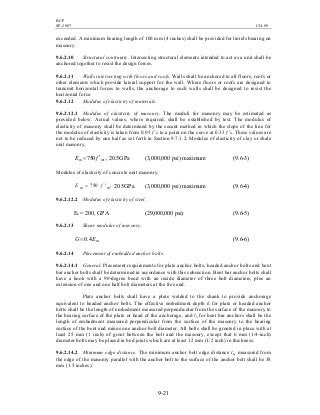 BCP
SP-2007 CH-09
9-21
exceeded. A minimum bearing length of 100 mm (4 inches) shall be provided for lintels bearing on
masonry.
9.6.2.10 Structural continuity. Intersecting structural elements intended to act as a unit shall be
anchored together to resist the design forces.
9.6.2.11 Walls intersecting with floors and roofs. Walls shall be anchored to all floors, roofs or
other elements which provide lateral support for the wall. Where floors or roofs are designed to
transmit horizontal forces to walls, the anchorage to such walls shall be designed to resist the
horizontal force.
9.6.2.12 Modulus of elasticity of materials.
9.6.2.12.1 Modulus of elasticity of masonry. The moduli for masonry may be estimated as
provided below. Actual values, where required, shall be established by test. The modulus of
elasticity of masonry shall be determined by the secant method in which the slope of the line for
the modulus of elasticity is taken from 0.05 f 'm to a point on the curve at 0.33 f 'm. These values are
not to be reduced by one half as set forth in Section 9.7.1.2. Modulus of elasticity of clay or shale
unit masonry.
,750 mm fE ′= , 20.5GPa (3,000,000 psi) maximum (9.6-3)
Modulus of elasticity of concrete unit masonry.
,750 mm fE ′= 20.5GPa (3,000,000 psi) maximum (9.6-4)
9.6.2.12.2 Modulus of elasticity of steel.
Es = 200, GPA (29,000,000 psi) (9.6-5)
9.6.2.13 Shear modulus of masonry.
mEG 4.0= (9.6-6)
9.6.2.14 Placement of embedded anchor bolts.
9.6.2.14.1 General. Placement requirements for plate anchor bolts, headed anchor bolts and bent
bar anchor bolts shall be determined in accordance with this subsection. Bent bar anchor bolts shall
have a hook with a 90-degree bend with an inside diameter of three bolt diameters, plus an
extension of one and one half bolt diameters at the free end.
Plate anchor bolts shall have a plate welded to the shank to provide anchorage
equivalent to headed anchor bolts. The effective embedment depth lb for plate or headed anchor
bolts shall be the length of embedment measured perpendicular from the surface of the masonry to
the bearing surface of the plate or head of the anchorage, and lb for bent bar anchors shall be the
length of embedment measured perpendicular from the surface of the masonry to the bearing
surface of the bent end minus one anchor bolt diameter. All bolts shall be grouted in place with at
least 25 mm (1 inch) of grout between the bolt and the masonry, except that 6 mm (1/4-inch)
diameter bolts may be placed in bed joints which are at least 12 mm (1/2 inch) in thickness.
9.6.2.14.2 Minimum edge distance. The minimum anchor bolt edge distance lbe measured from
the edge of the masonry parallel with the anchor bolt to the surface of the anchor bolt shall be 38
mm (1.5 inches).
 