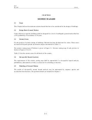 BCP
SP-2007 CH-02
2- 1
CHAPTER 2
SEISMIC HAZARD
2.1 Scope
This Chapter defines the minimum seismic hazard that has to be considered for the design of buildings.
2.2 Design Basis Ground Motion
Unless otherwise required, buildings shall be designed for a level of earthquake ground motion that has
a 10% probability of exceedance in 50 years.
2.3 Seismic Zones
For the purpose of seismic design of buildings, Pakistan has been divided into five zones. These zones
are based on the peak ground acceleration ranges summarized in Table 2.1.
The seismic zoning map of Pakistan is given in Figure 2.1. Seismic zoning map of each province is
shown in Figures 2.2 to 2.5.
Table 2.2 lists the seismic zones for all tehsils of the country.
2.4 Site-specific Hazard Analysis
The requirements of the seismic zoning map shall be superseded if a site-specific hazard analysis,
probabilistic, deterministic or both, is carried out for a building or structure.
2.5 Modeling of Ground Motion
The results of site-specific seismic hazard analysis may be represented by response spectra and
acceleration-time histories. The pertinent details are included in Chapter 5.
 