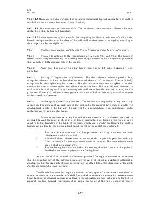 BCP
SP-2007 CH-09
9-22
9.6.2.14.3 Minimum embedment depth. The minimum embedment depth of anchor bolts lb shall be
four bolt diameters but not less than 50 mm (2 inches).
9.6.2.14.4 Minimum spacing between bolts. The minimum center-to-center distance between
anchor bolts shall be four bolt diameters.
9.6.2.15 Flexural resistance of cavity walls. For computing the flexural resistance of cavity walls,
lateral loads perpendicular to the plane of the wall shall be distributed to the wythes according to
their respective flexural rigidities.
9.6.3 Working Stress Design and Strength Design Requirements for Reinforced Masonry.
9.6.3.1 General. In addition to the requirements of Sections 9.6.1 and 9.6.2, the design of
reinforced masonry structures by the working stress design method or the strength design method
shall comply with the requirements of this section.
9.6.3.2 Plain bars. The use of plain bars larger than 6 mm (1/4 inch) in diameter is not
permitted.
9.6.3.3 Spacing of longitudinal reinforcement. The clear distance between parallel bars,
except in columns, shall not be less than the nominal diameter of the bars or 25 mm (1 inch),
except that bars in a splice may be in contact. This clear distance requirement applies to the clear
distance between a contact splice and adjacent splices or bars. The clear distance between the
surface of a bar and any surface of a masonry unit shall not be less than 6 mm (1/4 inch) for fine
grout and 12 mm (1/2 inch) for coarse grout. Cross webs of hollow units may be used as support
for horizontal reinforcement.
9.6.3.4 Anchorage of flexural reinforcement. The tension or compression in any bar at any
section shall be developed on each side of that section by the required development length. The
development length of the bar may be achieved by a combination of an embedment length,
anchorage or, for tension only, hooks.
Except at supports or at the free end of cantilevers, every reinforcing bar shall be
extended beyond the point at which it is no longer needed to resist tensile stress for a distance
equal to 12 bar diameters or the depth of the beam, whichever is greater. No flexural bar shall be
terminated in a tensile zone unless at least one of the following conditions is satisfied:
1. The shear is not over one half that permitted, including allowance for shear
reinforcement where provided.
2. Additional shear reinforcement in excess of that required is provided each way
from the cutoff a distance equal to the depth of the beam. The shear reinforcement
spacing shall not exceed d/8rb.
3. The continuing bars provide double the area required for flexure at that point or
double the perimeter required for reinforcing bond.
At least one third of the total reinforcement provided for negative moment at the support
shall be extended beyond the extreme position of the point of inflection a distance sufficient to
develop one half the allowable stresses in the bar, not less than 1/16 of the clear span, or the depth
d of the member, whichever is greater.
Tensile reinforcement for negative moment in any span of a continuous restrained or
cantilever beam, or in any member of a rigid frame, shall be adequately anchored by reinforcement
bond, hooks or mechanical anchors in or through the supporting member. At least one third of the
required positive moment reinforcement in simple beams or at the freely supported end of
 