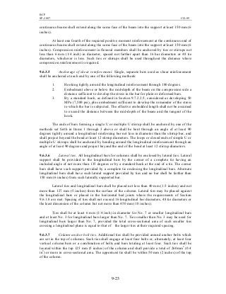 BCP
SP-2007 CH-09
9-23
continuous beams shall extend along the same face of the beam into the support at least 150 mm (6
inches).
At least one fourth of the required positive moment reinforcement at the continuous end of
continuous beams shall extend along the same face of the beam into the support at least 150 mm (6
inches). Compression reinforcement in flexural members shall be anchored by ties or stirrups not
less than 6 mm (1/4 inch) in diameter, spaced not farther apart than 16 bar diameters or 48 tie
diameters, whichever is less. Such ties or stirrups shall be used throughout the distance where
compression reinforcement is required.
9.6.3.5 Anchorage of shear reinforcement. Single, separate bars used as shear reinforcement
shall be anchored at each end by one of the following methods:
1. Hooking tightly around the longitudinal reinforcement through 180 degrees.
2. Embedment above or below the mid-depth of the beam on the compression side a
distance sufficient to develop the stress in the bar for plain or deformed bars.
3. By a standard hook, as defined in Section 9.7.2.2.5, considered as developing 50
MPa (7,500 psi), plus embedment sufficient to develop the remainder of the stress
to which the bar is subjected. The effective embedded length shall not be assumed
to exceed the distance between the mid-depth of the beam and the tangent of the
hook.
The ends of bars forming a single U or multiple U stirrup shall be anchored by one of the
methods set forth in Items 1 through 3 above or shall be bent through an angle of at least 90
degrees tightly around a longitudinal reinforcing bar not less in diameter than the stirrup bar, and
shall project beyond the bend at least 12 stirrup diameters. The loops or closed ends of simple U or
multiple U stirrups shall be anchored by bending around the longitudinal reinforcement through an
angle of at least 90 degrees and project beyond the end of the bend at least 12 stirrup diameters.
9.6.3.6 Lateral ties. All longitudinal bars for columns shall be enclosed by lateral ties. Lateral
support shall be provided to the longitudinal bars by the corner of a complete tie having an
included angle of not more than 135 degrees or by a standard hook at the end of a tie. The corner
bars shall have such support provided by a complete tie enclosing the longitudinal bars. Alternate
longitudinal bars shall have such lateral support provided by ties and no bar shall be farther than
150 mm (6 inches) from such laterally supported bar.
Lateral ties and longitudinal bars shall be placed not less than 40 mm (1.5 inches) and not
more than 127 mm (5 inches) from the surface of the column. Lateral ties may be placed against
the longitudinal bars or placed in the horizontal bed joints where the requirements of Section
9.6.1.8 are met. Spacing of ties shall not exceed 16 longitudinal bar diameters, 48 tie diameters or
the least dimension of the column but not more than 450 mm (18 inches).
Ties shall be at least 6 mm (1/4 inch) in diameter for No. 7 or smaller longitudinal bars
and at least No. 3 for longitudinal bars larger than No. 7. Ties smaller than No. 3 may be used for
longitudinal bars larger than No. 7, provided the total cross-sectional area of such smaller ties
crossing a longitudinal plane is equal to that of the larger ties at their required spacing.
9.6.3.7 Column anchor bolt ties. Additional ties shall be provided around anchor bolts which
are set in the top of columns. Such ties shall engage at least four bolts or, alternately, at least four
vertical column bars or a combination of bolts and bars totaling at least four. Such ties shall be
located within the top 125 mm (5 inches) of the column and shall provide a total of 260mm2
(0.4
in2
) or more in cross-sectional area. The uppermost tie shall be within 50 mm (2 inches) of the top
of the column.
 