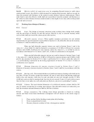 BCP
SP-2007 CH-09
9-24
9.6.3.8 Effective width b of compression area. In computing flexural stresses in walls where
reinforcement occurs, the effective width assumed for running bond masonry shall not exceed six
times the nominal wall thickness or the center-to-center distance between reinforcement. Where
stack bond is used, the effective width shall not exceed three times the nominal wall thickness or
the center-to-center distance between reinforcement or the length of one unit, unless solid grouted
open-end units are used.
9.7 Working Stress Design of Masonry
9.7.1 General.
9.7.1.1 Scope. The design of masonry structures using working stress design shall comply
with the provisions of Section 9.6 and this section. Stresses in clay or concrete masonry under
service loads shall not exceed the values given in this section.
9.7.1.2 Allowable masonry stresses. When quality assurance provisions do not include
requirements for special inspection as prescribed in Section 6.1, the allowable stresses for masonry
in Section 9.7 shall be reduced by one half.
When one half allowable masonry stresses are used in Seismic Zones 3 and 4, the
value of f 'm from Table 9.4 shall be limited to a maximum of 10 MPa (1,500 psi) for concrete
masonry and 18 MPa (2,600 psi) for clay masonry unless the value of f 'm is verified by tests in
accordance with Section 9.5.3.4, Items 1 and 4 or 6. A letter of certification is not required.
When one half allowable masonry stresses are used for design in Seismic Zones 3 and
4, the value of f 'm shall be limited to 10 MPa (1,500 psi) for concrete masonry and 18 MPa (2,600
psi) for clay masonry for Section 9.5.3.2, Item 3, and Section 9.5.3.3, Item 5, unless the value of f
'm is verified during construction by the testing requirements of Section 9.5.3.2, Item 2. A letter of
certification is not required.
9.7.1.3 Minimum dimensions for masonry structures located in Seismic Zones 3 and 4.
Elements of masonry structures located in Seismic Zones 3 and 4 shall be in accordance with this
section.
9.7.1.3.1 Bearing walls. The nominal thickness of reinforced masonry bearing walls shall not be
less than 150 mm (6 inches) except that nominal 102 mm (4 inch) thick load-bearing reinforced
hollow-clay unit masonry walls may be used, provided net area unit strength exceeds 55 MPa
(8,000 psi), units are laid in running bond, bar sizes do not exceed 12 mm (1/2 inch) with no more
than two bars or one splice in a cell, and joints are flush cut, concave or a protruding V section.
9.7.1.3.2 Columns. The least nominal dimension of a reinforced masonry column shall be 305
mm (12 inches) except that, for working stress design, if the allowable stresses are reduced by one
half, the minimum nominal dimension shall be 200 mm (8 inches).
9.7.1.4 Design assumptions. The working stress design procedure is based on working
stresses and linear stress-strain distribution assumptions with all stresses in the elastic range as
follows:
1. Plane sections before bending remain plane after bending.
2. Stress is proportional to strain.
3. Masonry elements combine to form a homogenous member.
 