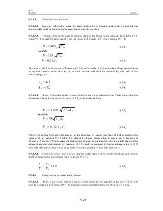 BCP
SP-2007 CH-09
9-25
9.7.1.5 Embedded anchor bolts.
9.7.1.5.1 General. Allowable loads for plate anchor bolts, headed anchor bolts and bent bar
anchor bolts shall be determined in accordance with this section.
9.7.1.5.2 Tension. Allowable loads in tension shall be the lesser value selected from Tables 9.5-
1 and 9.5-2 or shall be determined from the lesser of Formula (9.7-1) or Formula (9.7-2).
mpt fAB ′= 042.0 (9.7-1)
For FPS:
mpt fAB ′= 5.0
ybt fAB 2.0= (9.7-2)
The area Ap shall be the lesser of Formula (9.7-3) or Formula (9.7-4) and where the projected areas
of adjacent anchor bolts overlap, Ap of each anchor bolt shall be reduced by one half of the
overlapping area.
2
bp IA π= (9.7-3)
2
bep IA π= (9.7-4)
9.7.1.5.3 Shear. Allowable loads in shear shall be the value selected from Table 9.6 or shall be
determined from the lesser of Formula (9.7-5) or Formula (9.7-6).
41070 bmv AfB ′= (9.7-5)
For FPS:
4350 bmv AfB ′=
ybv fAB 12.0= (9.7-6)
Where the anchor bolt edge distance lbe in the direction of load is less than 12 bolt diameters, the
value of Bv in Formula (9.7-5) shall be reduced by linear interpolation to zero at an lbe distance of
40 mm (1.5 inches). Where adjacent anchors are spaced closer than 8db, the allowable shear of the
adjacent anchors determined by Formula (9.7-5) shall be reduced by linear interpolation to 0.75
times the allowable shear value at a center-to-center spacing of four bolt diameters.
9.7.1.5.4 Combined shear and tension. Anchor bolts subjected to combined shear and tension
shall be designed in accordance with Formula (9.7-7).
0.1≤+
v
v
t
t
B
b
B
b
(9.7-7)
9.7.1.6 Compression in walls and columns.
9.7.1.6.1 Walls, axial loads. Stresses due to compressive forces applied at the centroid of wall
may be computed by Formula (9.7-8) assuming uniform distribution over the effective area.
 