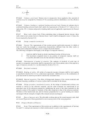 BCP
SP-2007 CH-09
9-26
e
a
A
P
f = (9.7-8)
9.7.1.6.2 Columns, axial loads. Stresses due to compressive forces applied at the centroid of
columns may be computed by Formula (9.7-8) assuming uniform distribution over the effective
area.
9.7.1.6.3 Columns, bending or combined bending and axial loads. Stresses in columns due to
combined bending and axial loads shall satisfy the requirements of Section 9.7.2.7 where fa/Fa is
replaced by P/Pa. Columns subjected to bending shall meet all applicable requirements for flexural
design.
9.7.1.7 Shear walls, design loads. When calculating shear or diagonal tension stresses, shear
walls which resist seismic forces in Seismic Zones 3 and 4 shall be designed to resist 1.5 times the
forces required by Section 5.30.
9.7.1.8 Design, composite construction
9.7.1.8.1 General. The requirements of this section govern multiwythe masonry in which at
least one wythe has strength or composition characteristics different from the other wythe or
wythes and is adequately bonded to act as a single structural element.
The following assumptions shall apply to the design of composite masonry:
1. Analysis shall be based on elastic transformed section of the net area.
2. The maximum computed stress in any portion of composite masonry shall not
exceed the allowable stress for the material of that portion.
9.7.1.8.2 Determination of moduli of elasticity. The modulus of elasticity of each type of
masonry in composite construction shall be measured by tests if the modular ratio of the respective
types of masonry exceeds 2 to 1 as determined by Section 9.6.2.12.
9.7.1.8.3 Structural continuity.
9.7.1.8.3.1 Bonding of wythes. All wythes of composite masonry elements shall be tied together
as specified in Section 9.6.1.5.2 as a minimum requirement. Additional ties or the combination of
grout and metal ties shall be provided to transfer the calculated stress.
9.7.1.8.3.2 Material properties. The effect of dimensional changes of the various materials and
different boundary conditions of various wythes shall be included in the design.
9.7.1.8.4 Design procedure, transformed sections. In the design of transformed sections, one
material is chosen as the reference material, and the other materials are transformed to an
equivalent area of the reference material by multiplying the areas of the other materials by the
respective ratios of the moduli of elasticity of the other materials to that of the reference material.
Thickness of the transformed area and its distance perpendicular to a given bending axis remain
unchanged. Effective height or length of the element remains unchanged.
9.7.1.9 Reuse of masonry units. The allowable working stresses for reused masonry units shall
not exceed 50 percent of those permitted for new masonry units of the same properties.
9.7.2 Design of Reinforced Masonry.
9.7.2.1 Scope. The requirements of this section are in addition to the requirements of Sections
9.6 and 9.7.1, and govern masonry in which reinforcement is used to resist forces.
 