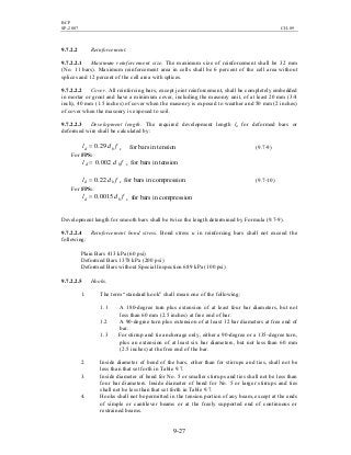 BCP
SP-2007 CH-09
9-27
9.7.2.2 Reinforcement.
9.7.2.2.1 Maximum reinforcement size. The maximum size of reinforcement shall be 32 mm
(No. 11 bars). Maximum reinforcement area in cells shall be 6 percent of the cell area without
splices and 12 percent of the cell area with splices.
9.7.2.2.2 Cover. All reinforcing bars, except joint reinforcement, shall be completely embedded
in mortar or grout and have a minimum cover, including the masonry unit, of at least 20 mm (3/4
inch), 40 mm (1.5 inches) of cover when the masonry is exposed to weather and 50 mm (2 inches)
of cover when the masonry is exposed to soil.
9.7.2.2.3 Development length. The required development length ld for deformed bars or
deformed wire shall be calculated by:
sbd fdl 29.0= for bars in tension (9.7-9)
For FPS:
sbd fdl 002.0= for bars in tension
sbd fdl 22.0= for bars in compression (9.7-10)
For FPS:
sbd fdl 0015.0= for bars in compression
Development length for smooth bars shall be twice the length determined by Formula (9.7-9).
9.7.2.2.4 Reinforcement bond stress. Bond stress u in reinforcing bars shall not exceed the
following:
Plain Bars 413 kPa (60 psi)
Deformed Bars 1378 kPa (200 psi)
Deformed Bars without Special Inspection 689 kPa (100 psi)
9.7.2.2.5 Hooks.
1. The term “standard hook” shall mean one of the following:
1.1 A 180-degree turn plus extension of at least four bar diameters, but not
less than 60 mm (2.5 inches) at free end of bar.
1.2 A 90-degree turn plus extension of at least 12 bar diameters at free end of
bar.
1.3 For stirrup and tie anchorage only, either a 90-degree or a 135-degree turn,
plus an extension of at least six bar diameters, but not less than 60 mm
(2.5 inches) at the free end of the bar.
2. Inside diameter of bend of the bars, other than for stirrups and ties, shall not be
less than that set forth in Table 9.7.
3. Inside diameter of bend for No. 5 or smaller stirrups and ties shall not be less than
four bar diameters. Inside diameter of bend for No. 5 or larger stirrups and ties
shall not be less than that set forth in Table 9.7.
4. Hooks shall not be permitted in the tension portion of any beam, except at the ends
of simple or cantilever beams or at the freely supported end of continuous or
restrained beams.
 