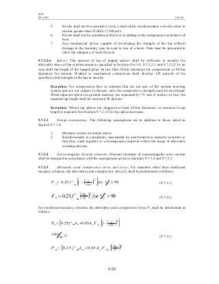 BCP
SP-2007 CH-09
9-28
5. Hooks shall not be assumed to carry a load which would produce a tensile stress in
the bar greater than 52 MPa (7,500 psi).
6. Hooks shall not be considered effective in adding to the compressive resistance of
bars.
7. Any mechanical device capable of developing the strength of the bar without
damage to the masonry may be used in lieu of a hook. Data must be presented to
show the adequacy of such devices.
9.7.2.2.6 Splices. The amount of lap of lapped splices shall be sufficient to transfer the
allowable stress of the reinforcement as specified in Sections 9.6.3.4, 9.7.2.2.3 and 9.7.2.12. In no
case shall the length of the lapped splice be less than 30 bar diameters for compression or 40 bar
diameters for tension. Welded or mechanical connections shall develop 125 percent of the
specified yield strength of the bar in tension.
Exception: For compression bars in columns that are not part of the seismic-resisting
system and are not subject to flexure, only the compressive strength need be developed.
When adjacent splices in grouted masonry are separated by 75 mm (3 inches) or less, the
required lap length shall be increased 30 percent.
Exception: Where lap splices are staggered at least 24 bar diameters, no increase in lap
length is required. See Section 9.7.2.12 for lap splice increases.
9.7.2.3 Design assumptions. The following assumptions are in addition to those stated in
Section 9.7.1.4:
1. Masonry carries no tensile stress.
2. Reinforcement is completely surrounded by and bonded to masonry material so
that they work together as a homogenous material within the range of allowable
working stresses.
9.7.2.4 Nonrectangular flexural elements. Flexural elements of nonrectangular cross section
shall be designed in accordance with the assumptions given in Sections 9.7.1.4 and 9.7.2.3.
9.7.2.5 Allowable axial compressive stress and force. For members other than reinforced
masonry columns, the allowable axial compressive stress Fa shall be determined as follows:
( )[ ] 99125.0
2
140
≤−′= ′′
r
h
r
h
ma forfF (9.7-11)
( ) 9925.0 270
>′= ′
′ r
h
h
r
ma forfF (9.7-12)
For reinforced masonry columns, the allowable axial compressive force Pa shall be determined as
follows:
[ ] ( )[ ]2
140
165.025.0 r
h
scsema FAAfP ′
−+′=
≤′
M
h345
(9.7-13)
[ ]( )270
65.025.0 h
r
sesema FAAfP ′+′=
 