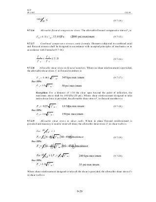 BCP
SP-2007 CH-09
9-29
≤′
M
h345
(9.7-14)
9.7.2.6 Allowable flexural compressive stress. The allowable flexural compressive stress Fb is:
mb fF ′= 33.0 , 13.8 GPa (2000 psi) maximum (9.7-15)
9.7.2.7 Combined compressive stresses, unity formula. Elements subjected to combined axial
and flexural stresses shall be designed in accordance with accepted principles of mechanics or in
accordance with Formula (9.7-16):
0.1≤+
b
b
a
a
f
f
f
f
(9.7-16)
9.7.2.8 Allowable shear stress in flexural members. Where no shear reinforcement is provided,
the allowable shear stress Fv in flexural members is:
,083.0 mv fF ′= 345 kpa max imum (9.7-17)
For FPS:
,0.1 mv fF ′= 50 psi max imum
Exception: For a distance of 1/16 the clear span beyond the point of inflection, the
maximum stress shall be 140 kPa (20 psi). Where shear reinforcement designed to take
entire shear force is provided, the allowable shear stress Fv in flexural members is:
,25.0 mv fF ′= 1.0 Mpa mix imum (9.7-18)
For FPS:
,0.3 mv fF ′= 150 psi max imum
9.7.2.9 Allowable shear stress in shear walls. Where in plane flexural reinforcement is
provided and masonry is used to resist all shear, the allowable shear stress Fv in shear walls is:
1<
Vd
MFor
( ) ( ) imumfF Vd
M
mVd
M
v max4580,436
1 −′−= (9.7-19)
For FPS:
( ) ( ) imumfF Vd
M
mVd
M
v max4580,43
1 −′−=
,,1 12
1
mv fF
Vd
MFor ′=≥ 240 kpa max imum (9.7-20)
For FPS:
,0.1 mv fF ′= 35 psi max imum
Where shear reinforcement designed to take all the shear is provided, the allowable shear stress Fv
in shear walls is:
 